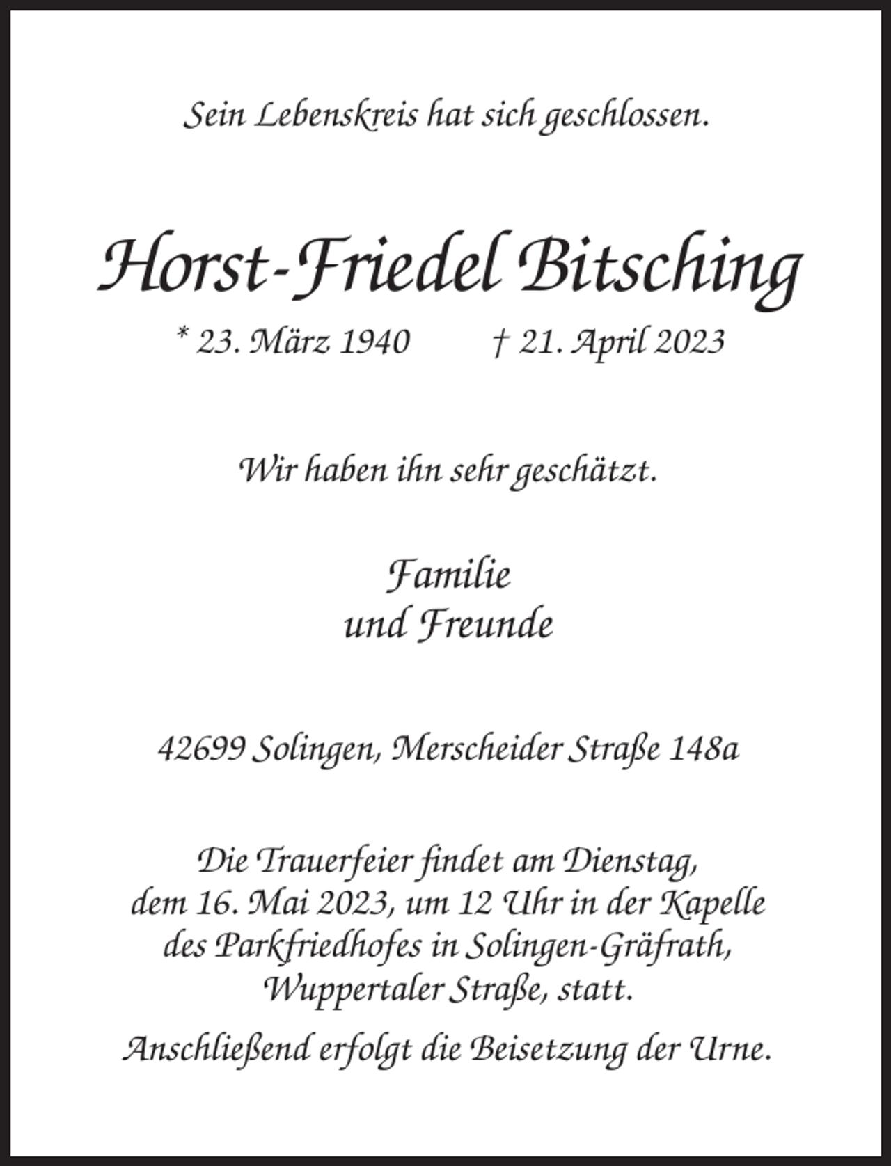 <p>Sein Lebenskreis hat sich geschlossen.</p><p>Horst-Friedel Bitsching<br />* 23. März 1940</p><p>† 21. April 2023</p><p>Wir haben ihn sehr geschätzt.</p><p>Familie<br />und Freunde<br />42699 Solingen, Merscheider Straße 148a<br />Die Trauerfeier findet am Dienstag,<br />dem 16. Mai 2023, um 12 Uhr in der Kapelle<br />des Parkfriedhofes in Solingen-Gräfrath,<br />Wuppertaler Straße, statt.<br />Anschließend erfolgt die Beisetzung der Urne.</p>