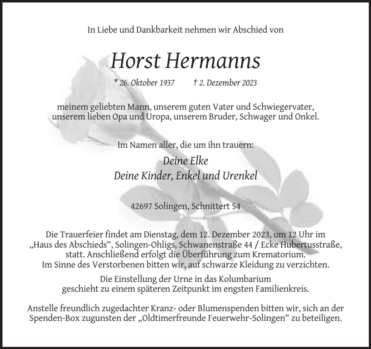 <p>In Liebe und Dankbarkeit nehmen wir Abschied von</p><p>Horst Hermanns<br />* 26. Oktober 1937</p><p>† 2. Dezember 2023</p><p>meinem geliebten Mann, unserem guten Vater und Schwiegervater,<br />unserem lieben Opa und Uropa, unserem Bruder, Schwager und Onkel.</p><p>Im Namen aller, die um ihn trauern:</p><p>Deine Elke<br />Deine Kinder, Enkel und Urenkel<br />42697 Solingen, Schnittert 54</p><p>Die Trauerfeier findet am Dienstag, dem 12. Dezember 2023, um 12 Uhr im<br />„Haus des Abschieds“, Solingen-Ohligs, Schwanenstraße 44 / Ecke Hubertusstraße,<br />statt. Anschließend erfolgt die Überführung zum Krematorium.<br />Im Sinne des Verstorbenen bitten wir, auf schwarze Kleidung zu verzichten.<br />Die Einstellung der Urne in das Kolumbarium<br />geschieht zu einem späteren Zeitpunkt im engsten Familienkreis.<br />Anstelle freundlich zugedachter Kranz- oder Blumenspenden bitten wir, sich an der<br />Spenden-Box zugunsten der „Oldtimerfreunde Feuerwehr-Solingen“ zu beteiligen.</p>