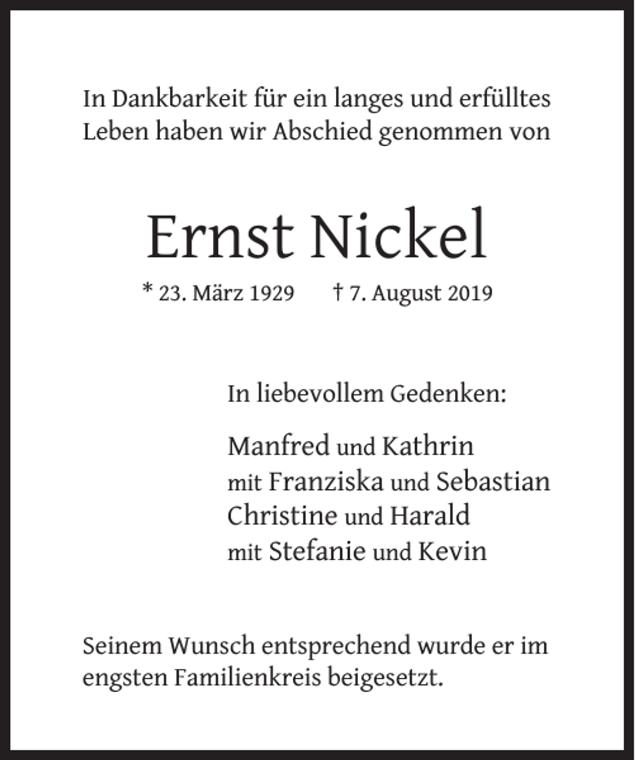 <p>In Dankbarkeit für ein langes und erfülltes<br />Leben haben wir Abschied genommen von</p><p>Ernst Nickel</p><p>* 23. März 1929</p><p>† 7. August 2019</p><p>In liebevollem Gedenken:</p><p>Manfred und Kathrin<br />mit Franziska und Sebastian<br />Christine und Harald<br />mit Stefanie und Kevin<br />Seinem Wunsch entsprechend wurde er im<br />engsten Familienkreis beigesetzt.</p>