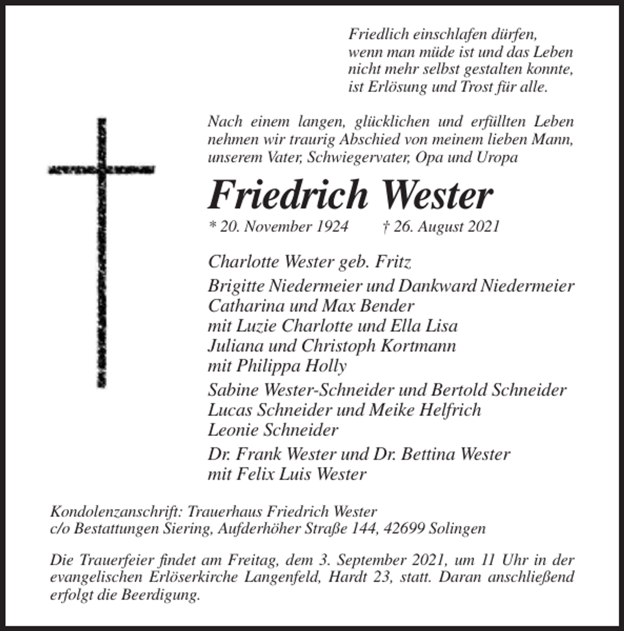 <p>Friedlich einschlafen dürfen,<br />wenn man müde ist und das Leben<br />nicht mehr selbst gestalten konnte,<br />ist Erlösung und Trost für alle.<br />Nach einem langen, glücklichen und erfüllten Leben<br />nehmen wir traurig Abschied von meinem lieben Mann,<br />unserem Vater, Schwiegervater, Opa und Uropa</p><p>Friedrich Wester<br />* 20. November 1924</p><p>† 26. August 2021</p><p>Charlotte Wester geb. Fritz<br />Brigitte Niedermeier und Dankward Niedermeier<br />Catharina und Max Bender<br />mit Luzie Charlotte und Ella Lisa<br />Juliana und Christoph Kortmann<br />mit Philippa Holly<br />Sabine Wester-Schneider und Bertold Schneider<br />Lucas Schneider und Meike Helfrich<br />Leonie Schneider<br />Dr. Frank Wester und Dr. Bettina Wester<br />mit Felix Luis Wester<br />Kondolenzanschrift: Trauerhaus Friedrich Wester<br />c/o Bestattungen Siering, Aufderhöher Straße 144, 42699 Solingen<br />Die Trauerfeier findet am Freitag, dem 3. September 2021, um 11 Uhr in der<br />evangelischen Erlöserkirche Langenfeld, Hardt 23, statt. Daran anschließend<br />erfolgt die Beerdigung.</p>