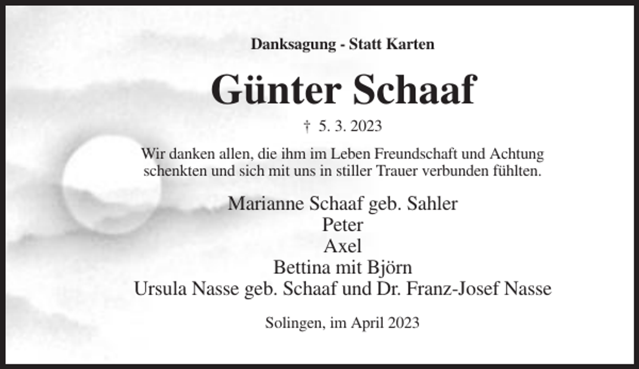 <p>Danksagung - Statt Karten</p><p>Günter Schaaf<br />† 5. 3. 2023<br />Wir danken allen, die ihm im Leben Freundschaft und Achtung<br />schenkten und sich mit uns in stiller Trauer verbunden fühlten.</p><p>Marianne Schaaf geb. Sahler<br />Peter<br />Axel<br />Bettina mit Björn<br />Ursula Nasse geb. Schaaf und Dr. Franz-Josef Nasse<br />Solingen, im April 2023</p>