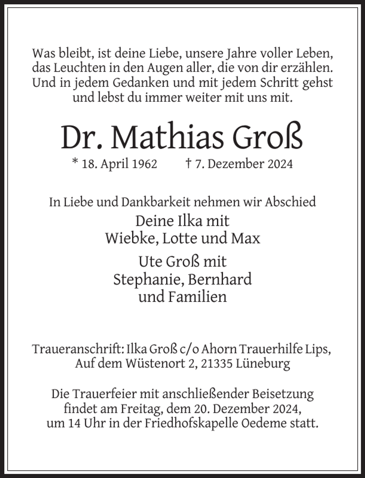 <p>Was bleibt, ist deine Liebe, unsere Jahre voller Leben,<br />das Leuchten in den Augen aller, die von dir erzählen.<br />Und in jedem Gedanken und mit jedem Schritt gehst<br />und lebst du immer weiter mit uns mit.</p><p>Dr. Mathias Groß<br />* 18. April 1962</p><p>† 7. Dezember 2024</p><p>In Liebe und Dankbarkeit nehmen wir Abschied</p><p>Deine Ilka mit<br />Wiebke, Lotte und Max<br />Ute Groß mit<br />Stephanie, Bernhard<br />und Familien</p><p>Traueranschrift: Ilka Groß c/o Ahorn Trauerhilfe Lips,<br />Auf dem Wüstenort 2, 21335 Lüneburg<br />Die Trauerfeier mit anschließender Beisetzung<br />findet am Freitag, dem 20. Dezember 2024,<br />um 14 Uhr in der Friedhofskapelle Oedeme statt.</p>