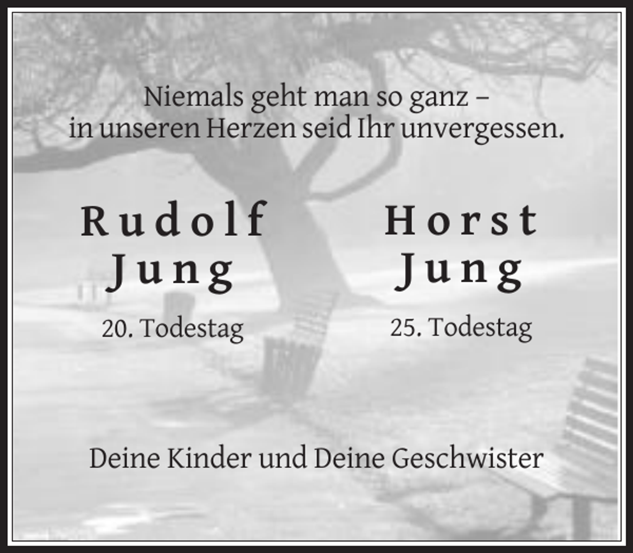 <p>Niemals geht man so ganz –<br />in unseren Herzen seid Ihr unvergessen.</p><p>Rudolf<br />Jung</p><p>Horst<br />Jung</p><p>20. Todestag</p><p>25. Todestag</p><p>Deine Kinder und Deine Geschwister</p>