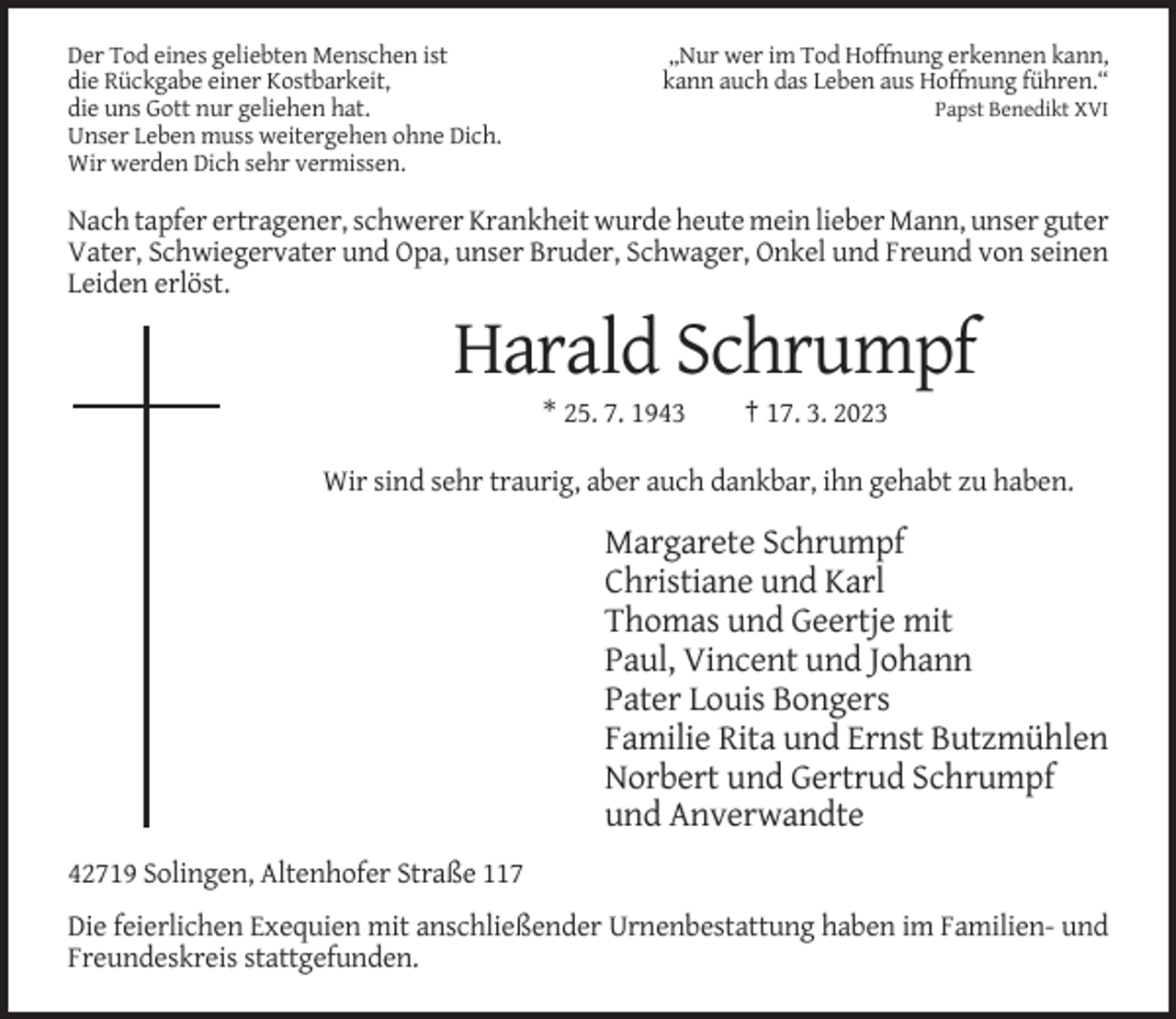 <p>Der Tod eines geliebten Menschen ist<br />die Rückgabe einer Kostbarkeit,<br />die uns Gott nur geliehen hat.<br />Unser Leben muss weitergehen ohne Dich.<br />Wir werden Dich sehr vermissen.</p><p>„Nur wer im Tod Hoffnung erkennen kann,<br />kann auch das Leben aus Hoffnung führen.“<br />Papst Benedikt XVI</p><p>Nach tapfer ertragener, schwerer Krankheit wurde heute mein lieber Mann, unser guter<br />Vater, Schwiegervater und Opa, unser Bruder, Schwager, Onkel und Freund von seinen<br />Leiden erlöst.</p><p>Harald Schrumpf<br />* 25. 7. 1943</p><p>† 17. 3. 2023</p><p>Wir sind sehr traurig, aber auch dankbar, ihn gehabt zu haben.</p><p>Margarete Schrumpf<br />Christiane und Karl<br />Thomas und Geertje mit<br />Paul, Vincent und Johann<br />Pater Louis Bongers<br />Familie Rita und Ernst Butzmühlen<br />Norbert und Gertrud Schrumpf<br />und Anverwandte<br />42719 Solingen, Altenhofer Straße 117<br />Die feierlichen Exequien mit anschließender Urnenbestattung haben im Familien- und<br />Freundeskreis stattgefunden.</p>