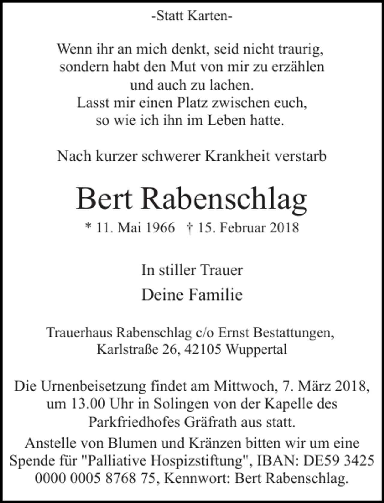 <p>-Statt Karten-</p><p>Wenn ihr an mich denkt, seid nicht traurig,<br />sondern habt den Mut von mir zu erzählen<br />und auch zu lachen.<br />Lasst mir einen Platz zwischen euch,<br />so wie ich ihn im Leben hatte.</p><p>Nach kurzer schwerer Krankheit verstarb</p><p>Bert Rabenschlag<br />* 11. Mai 1966 † 15. Februar 2018</p><p>In stiller Trauer</p><p>Deine Familie<br />Trauerhaus Rabenschlag c/o Ernst Bestattungen,<br />Karlstraße 26, 42105 Wuppertal</p><p>Die Urnenbeisetzung findet am Mittwoch, 7. März 2018,<br />um 13.00 Uhr in Solingen von der Kapelle des<br />Parkfriedhofes Gräfrath aus statt.<br />Anstelle von Blumen und Kränzen bitten wir um eine<br />Spende für "Palliative Hospizstiftung", IBAN: DE59 3425<br />05 8768 75, Kennwort: Bert Rabenschlag.</p>