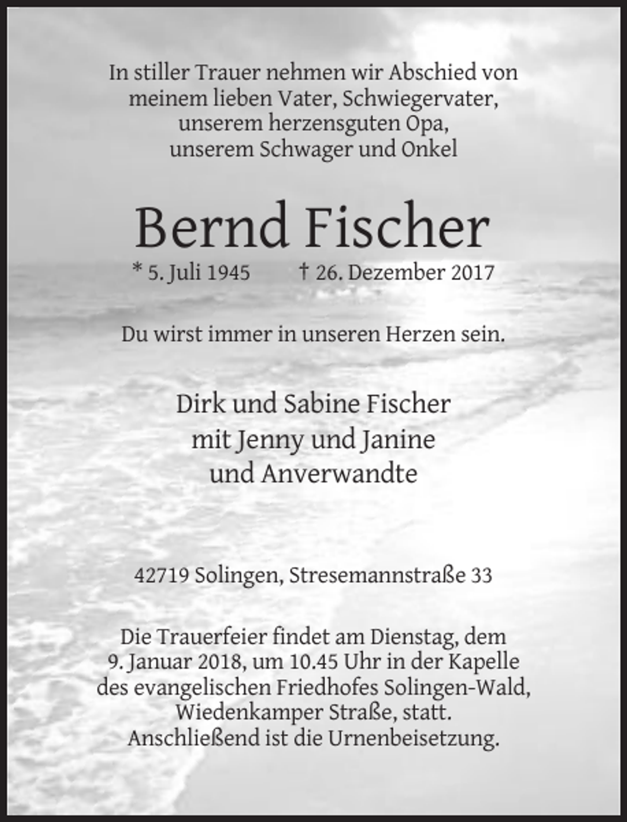 <p>In stiller Trauer nehmen wir Abschied von<br />meinem lieben Vater, Schwiegervater,<br />unserem herzensguten Opa,<br />unserem Schwager und Onkel</p><p>Bernd Fischer<br />* 5. Juli 1945</p><p>† 26. Dezember 2017</p><p>Du wirst immer in unseren Herzen sein.</p><p>Dirk und Sabine Fischer<br />mit Jenny und Janine<br />und Anverwandte</p><p>42719 Solingen, Stresemannstraße 33<br />Die Trauerfeier findet am Dienstag, dem<br />9. Januar 2018, um 10.45 Uhr in der Kapelle<br />des evangelischen Friedhofes Solingen-Wald,<br />Wiedenkamper Straße, statt.<br />Anschließend ist die Urnenbeisetzung.</p>