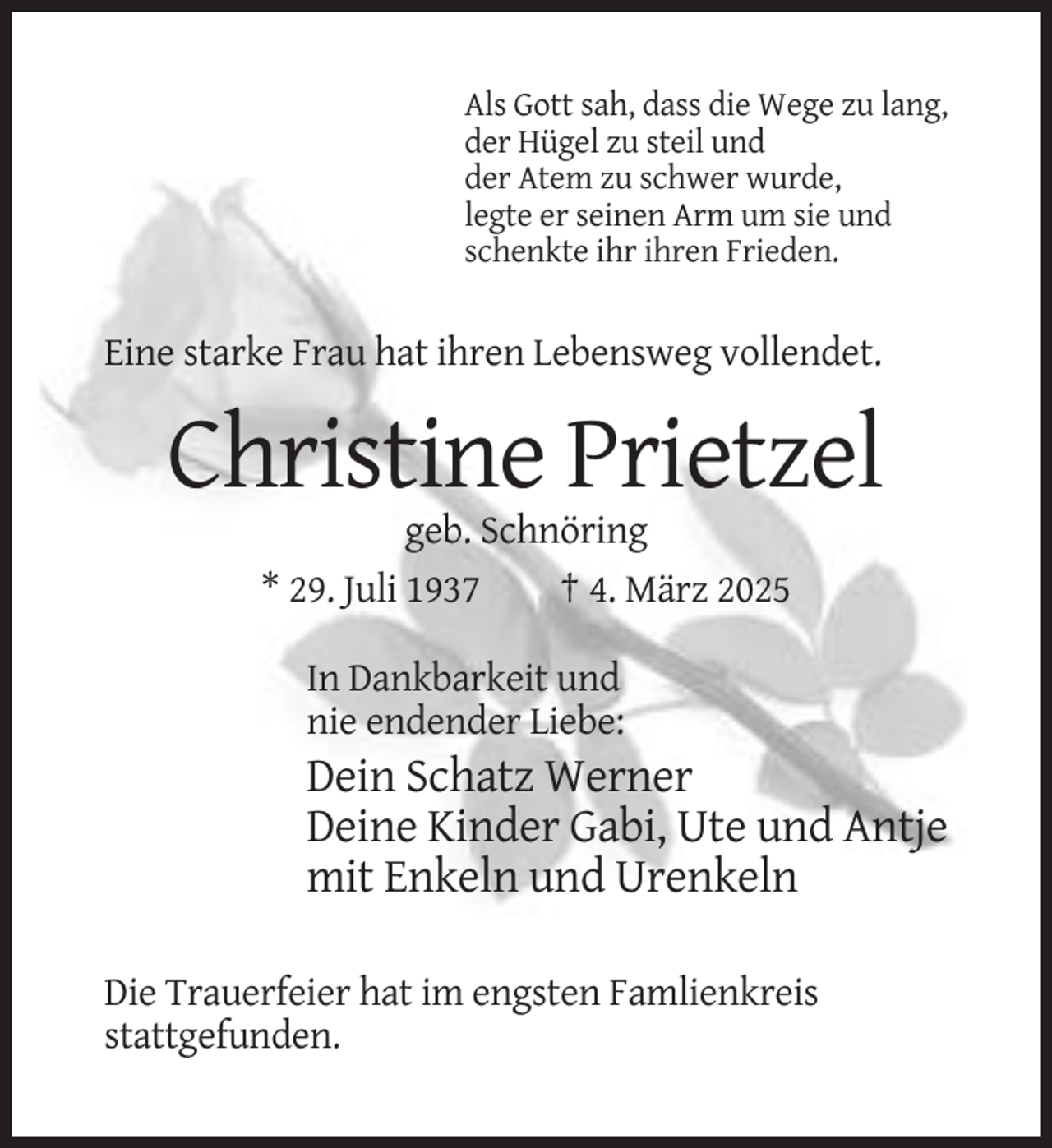 <p>Als Gott sah, dass die Wege zu lang,<br />der Hügel zu steil und<br />der Atem zu schwer wurde,<br />legte er seinen Arm um sie und<br />schenkte ihr ihren Frieden.</p><p>Eine starke Frau hat ihren Lebensweg vollendet.</p><p>Christine Prietzel<br />geb. Schnöring<br />* 29. Juli 1937<br />† 4. März 2025<br />In Dankbarkeit und<br />nie endender Liebe:</p><p>Dein Schatz Werner<br />Deine Kinder Gabi, Ute und Antje<br />mit Enkeln und Urenkeln<br />Die Trauerfeier hat im engsten Famlienkreis<br />stattgefunden.</p>