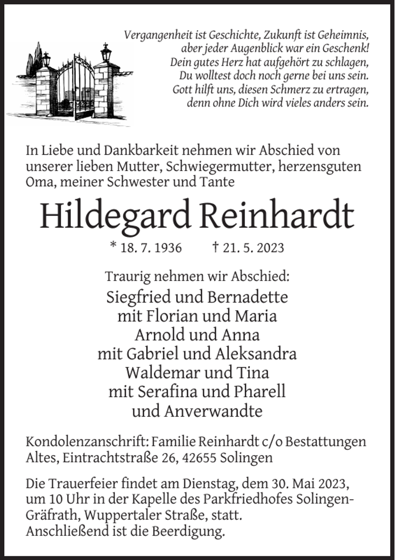 <p>Vergangenheit ist Geschichte, Zukunft ist Geheimnis,<br />aber jeder Augenblick war ein Geschenk!<br />Dein gutes Herz hat aufgehört zu schlagen,<br />Du wolltest doch noch gerne bei uns sein.<br />Gott hilft uns, diesen Schmerz zu ertragen,<br />denn ohne Dich wird vieles anders sein.</p><p>In Liebe und Dankbarkeit nehmen wir Abschied von<br />unserer lieben Mutter, Schwiegermutter, herzensguten<br />Oma, meiner Schwester und Tante</p><p>Hildegard Reinhardt<br />* 18. 7. 1936</p><p>† 21. 5. 2023</p><p>Traurig nehmen wir Abschied:</p><p>Siegfried und Bernadette<br />mit Florian und Maria<br />Arnold und Anna<br />mit Gabriel und Aleksandra<br />Waldemar und Tina<br />mit Serafina und Pharell<br />und Anverwandte<br />Kondolenzanschrift: Familie Reinhardt c/o Bestattungen<br />Altes, Eintrachtstraße 26, 42655 Solingen<br />Die Trauerfeier findet am Dienstag, dem 30. Mai 2023,<br />um 10 Uhr in der Kapelle des Parkfriedhofes SolingenGräfrath, Wuppertaler Straße, statt.<br />Anschließend ist die Beerdigung.</p>