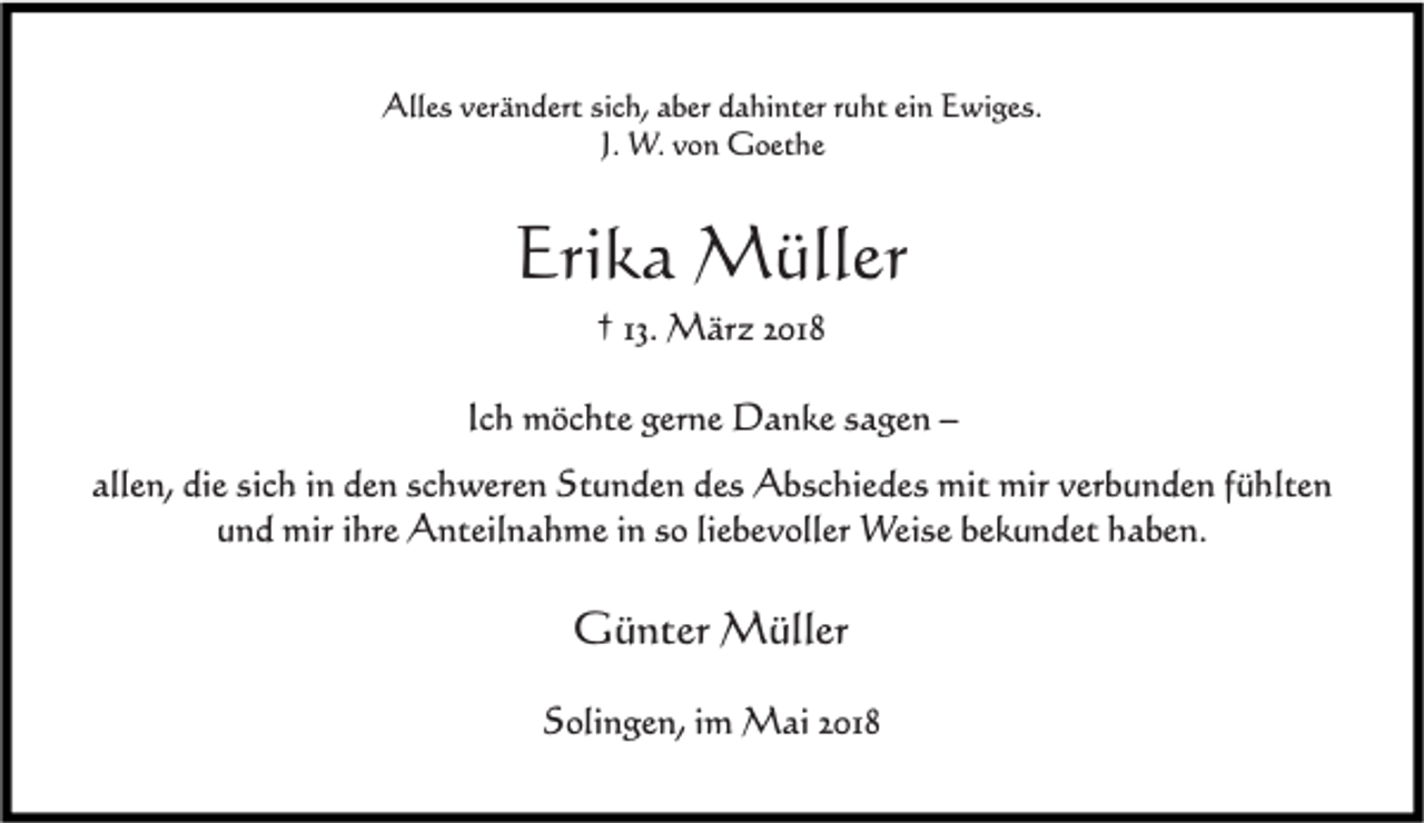<p>Alles verändert sich, aber dahinter ruht ein Ewiges.<br />J. W. von Goethe</p><p>Erika Müller<br />† 13. März 2018<br />Ich möchte gerne Danke sagen –<br />allen, die sich in den schweren Stunden des Abschiedes mit mir verbunden fühlten<br />und mir ihre Anteilnahme in so liebevoller Weise bekundet haben.</p><p>Günter Müller<br />Solingen, im Mai 2018</p>