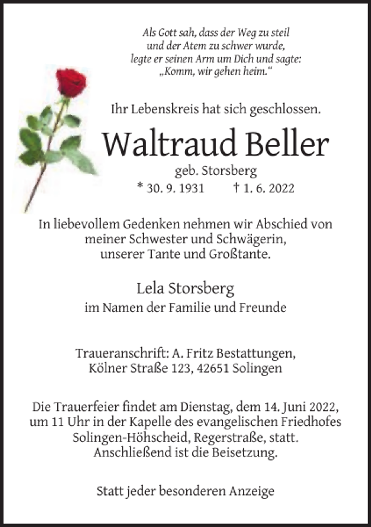 <p>Als Gott sah, dass der Weg zu steil<br />und der Atem zu schwer wurde,<br />legte er seinen Arm um Dich und sagte:<br />„Komm, wir gehen heim.“</p><p>Ihr Lebenskreis hat sich geschlossen.</p><p>Waltraud Beller<br />geb. Storsberg<br />* 30. 9. 1931<br />† 1. 6. 2022<br />In liebevollem Gedenken nehmen wir Abschied von<br />meiner Schwester und Schwägerin,<br />unserer Tante und Großtante.</p><p>Lela Storsberg<br />im Namen der Familie und Freunde</p><p>Traueranschrift: A. Fritz Bestattungen,<br />Kölner Straße 123, 42651 Solingen<br />Die Trauerfeier findet am Dienstag, dem 14. Juni 2022,<br />um 11 Uhr in der Kapelle des evangelischen Friedhofes<br />Solingen-Höhscheid, Regerstraße, statt.<br />Anschließend ist die Beisetzung.<br />Statt jeder besonderen Anzeige</p>