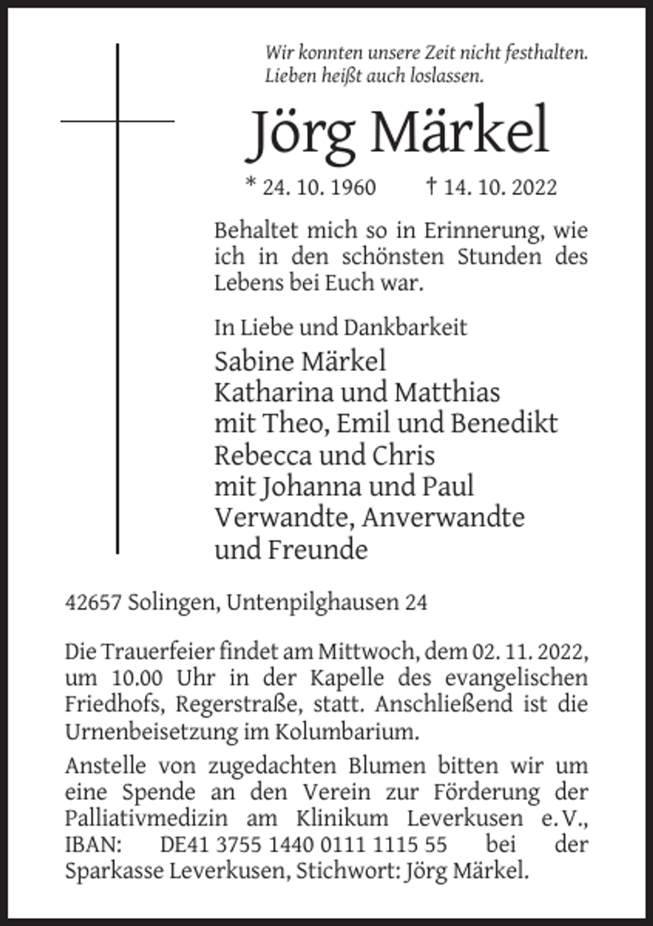<p>Wir konnten unsere Zeit nicht festhalten.<br />Lieben heißt auch loslassen.</p><p>Jörg Märkel<br />* 24. 10. 1960</p><p>† 14. 10. 2022</p><p>Behaltet mich so in Erinnerung, wie<br />ich in den schönsten Stunden des<br />Lebens bei Euch war.<br />In Liebe und Dankbarkeit</p><p>Sabine Märkel<br />Katharina und Matthias<br />mit Theo, Emil und Benedikt<br />Rebecca und Chris<br />mit Johanna und Paul<br />Verwandte, Anverwandte<br />und Freunde<br />42657 Solingen, Untenpilghausen 24<br />Die Trauerfeier findet am Mittwoch, dem 02. 11. 2022,<br />um 10.00 Uhr in der Kapelle des evangelischen<br />Friedhofs, Regerstraße, statt. Anschließend ist die<br />Urnenbeisetzung im Kolumbarium.<br />Anstelle von zugedachten Blumen bitten wir um<br />eine Spende an den Verein zur Förderung der<br />Palliativmedizin am Klinikum Leverkusen e. V.,<br />IBAN:<br />DE41 3755 1445<br />bei<br />der<br />Sparkasse Leverkusen, Stichwort: Jörg Märkel.</p>
