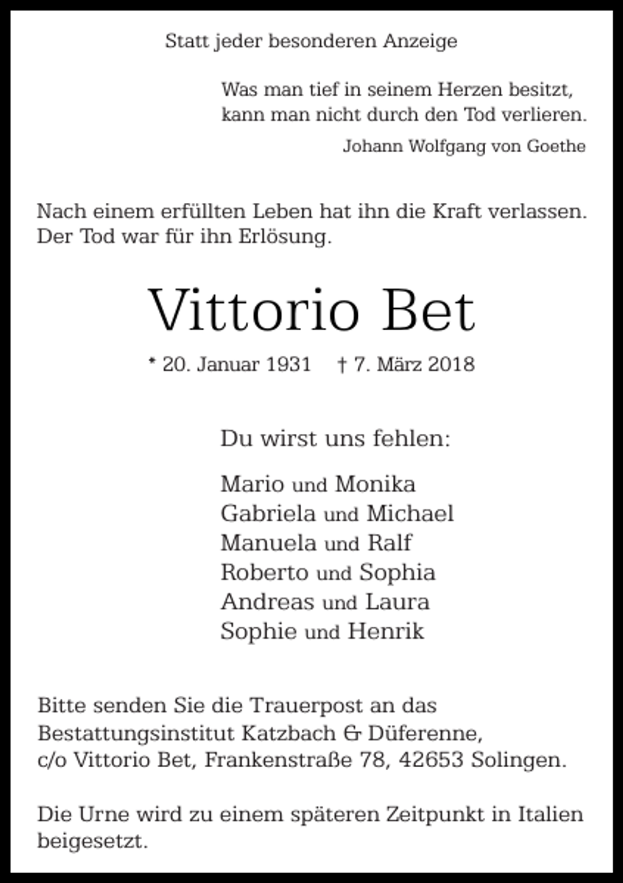 <p>Statt jeder besonderen Anzeige<br />Was man tief in seinem Herzen besitzt,<br />kann man nicht durch den Tod verlieren.<br />Johann Wolfgang von Goethe</p><p>Nach einem erfüllten Leben hat ihn die Kraft verlassen.<br />Der Tod war für ihn Erlösung.</p><p>Vittorio Bet<br />* 20. Januar 1931</p><p>† 7. März 2018</p><p>Du wirst uns fehlen:<br />Mario und Monika<br />Gabriela und Michael<br />Manuela und Ralf<br />Roberto und Sophia<br />Andreas und Laura<br />Sophie und Henrik<br />Bitte senden Sie die Trauerpost an das<br />Bestattungsinstitut Katzbach &amp; Düferenne,<br />c/o Vittorio Bet, Frankenstraße 78, 42653 Solingen.<br />Die Urne wird zu einem späteren Zeitpunkt in Italien<br />beigesetzt.</p>