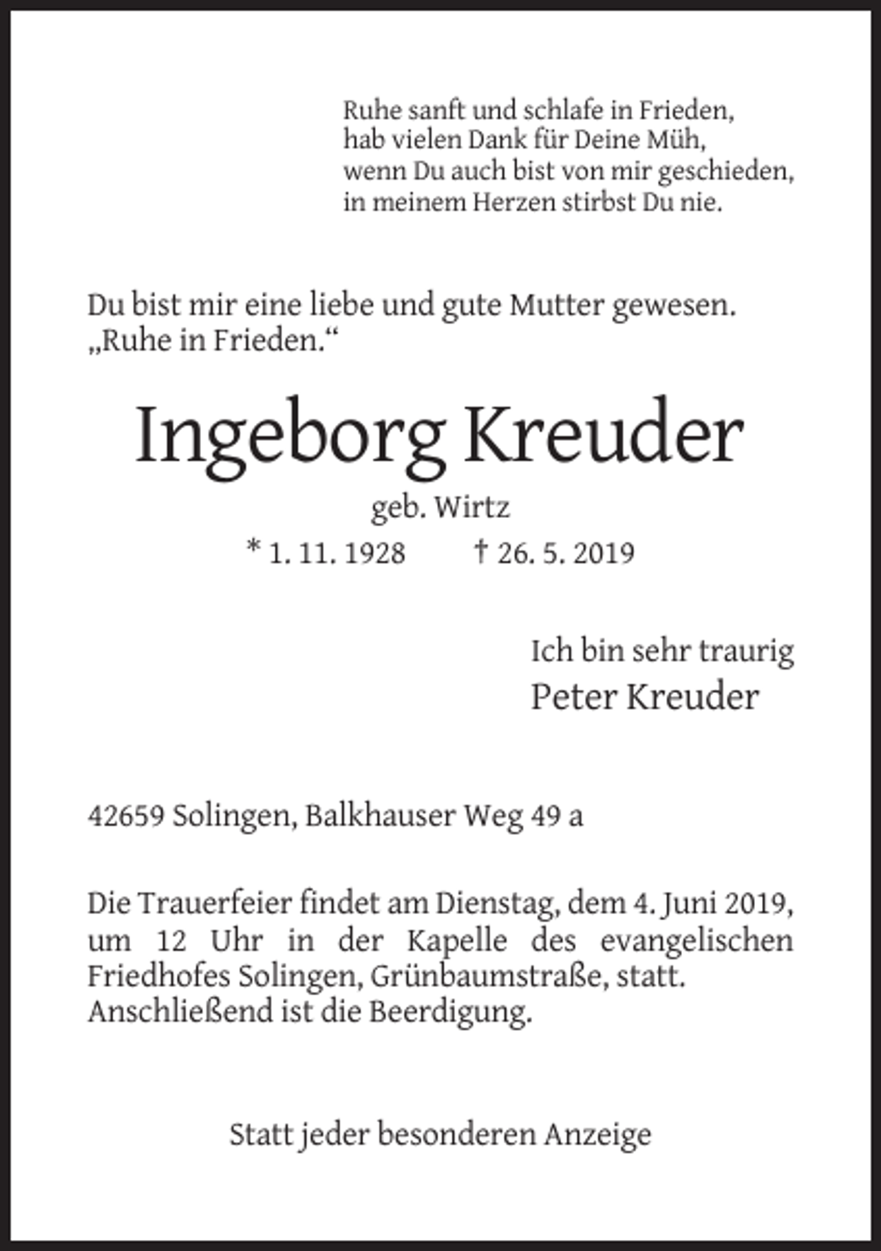 <p>Ruhe sanft und schlafe in Frieden,<br />hab vielen Dank für Deine Müh,<br />wenn Du auch bist von mir geschieden,<br />in meinem Herzen stirbst Du nie.</p><p>Du bist mir eine liebe und gute Mutter gewesen.<br />„Ruhe in Frieden.“</p><p>Ingeborg Kreuder<br />geb. Wirtz<br />* 1. 11. 1928<br />† 26. 5. 2019</p><p>Ich bin sehr traurig</p><p>Peter Kreuder</p><p>42659 Solingen, Balkhauser Weg 49 a<br />Die Trauerfeier findet am Dienstag, dem 4. Juni 2019,<br />um 12 Uhr in der Kapelle des evangelischen<br />Friedhofes Solingen, Grünbaumstraße, statt.<br />Anschließend ist die Beerdigung.</p><p>Statt jeder besonderen Anzeige</p>