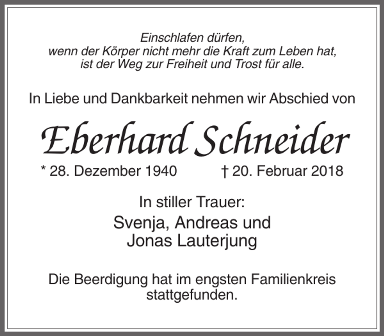<p>Einschlafen dürfen,<br />wenn der Körper nicht mehr die Kraft zum Leben hat,<br />ist der Weg zur Freiheit und Trost für alle.</p><p>In Liebe und Dankbarkeit nehmen wir Abschied von</p><p>Eberhard Schneider<br />* 28. Dezember 1940</p><p>† 20. Februar 2018</p><p>In stiller Trauer:</p><p>Svenja, Andreas und<br />Jonas Lauterjung<br />Die Beerdigung hat im engsten Familienkreis<br />stattgefunden.</p>