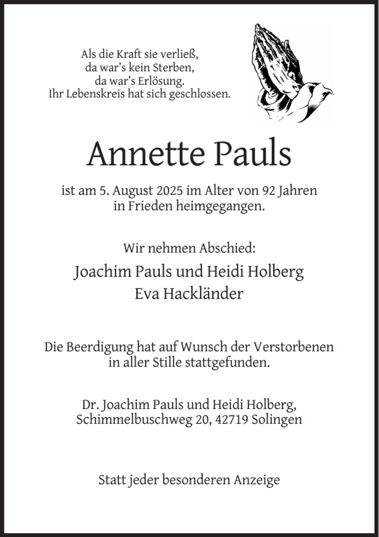 <p>Als die Kraft sie verließ,<br />da war’s kein Sterben,<br />da war’s Erlösung.<br />Ihr Lebenskreis hat sich geschlossen.</p><p>Annette Pauls<br />ist am 5. August 2025 im Alter von 92 Jahren<br />in Frieden heimgegangen.</p><p>Wir nehmen Abschied:</p><p>Joachim Pauls und Heidi Holberg<br />Eva Hackländer</p><p>Die Beerdigung hat auf Wunsch der Verstorbenen<br />in aller Stille stattgefunden.</p><p>Dr. Joachim Pauls und Heidi Holberg,<br />Schimmelbuschweg 20, 42719 Solingen</p><p>Statt jeder besonderen Anzeige</p>