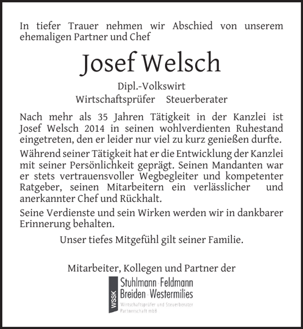 <p>In tiefer Trauer nehmen wir Abschied von unserem<br />ehemaligen Partner und Chef</p><p>Josef Welsch</p><p>Dipl.-Volkswirt<br />Wirtschaftsprüfer Steuerberater<br />Nach mehr als 35 Jahren Tätigkeit in der Kanzlei ist<br />Josef Welsch 2014 in seinen wohlverdienten Ruhestand<br />eingetreten, den er leider nur viel zu kurz genießen durfte.<br />Während seiner Tätigkeit hat er die Entwicklung der Kanzlei<br />mit seiner Persönlichkeit geprägt. Seinen Mandanten war<br />er stets vertrauensvoller Wegbegleiter und kompetenter<br />Ratgeber, seinen Mitarbeitern ein verlässlicher und<br />anerkannter Chef und Rückhalt.<br />Seine Verdienste und sein Wirken werden wir in dankbarer<br />Erinnerung behalten.<br />Unser tiefes Mitgefühl gilt seiner Familie.<br />Mitarbeiter, Kollegen und Partner der</p>