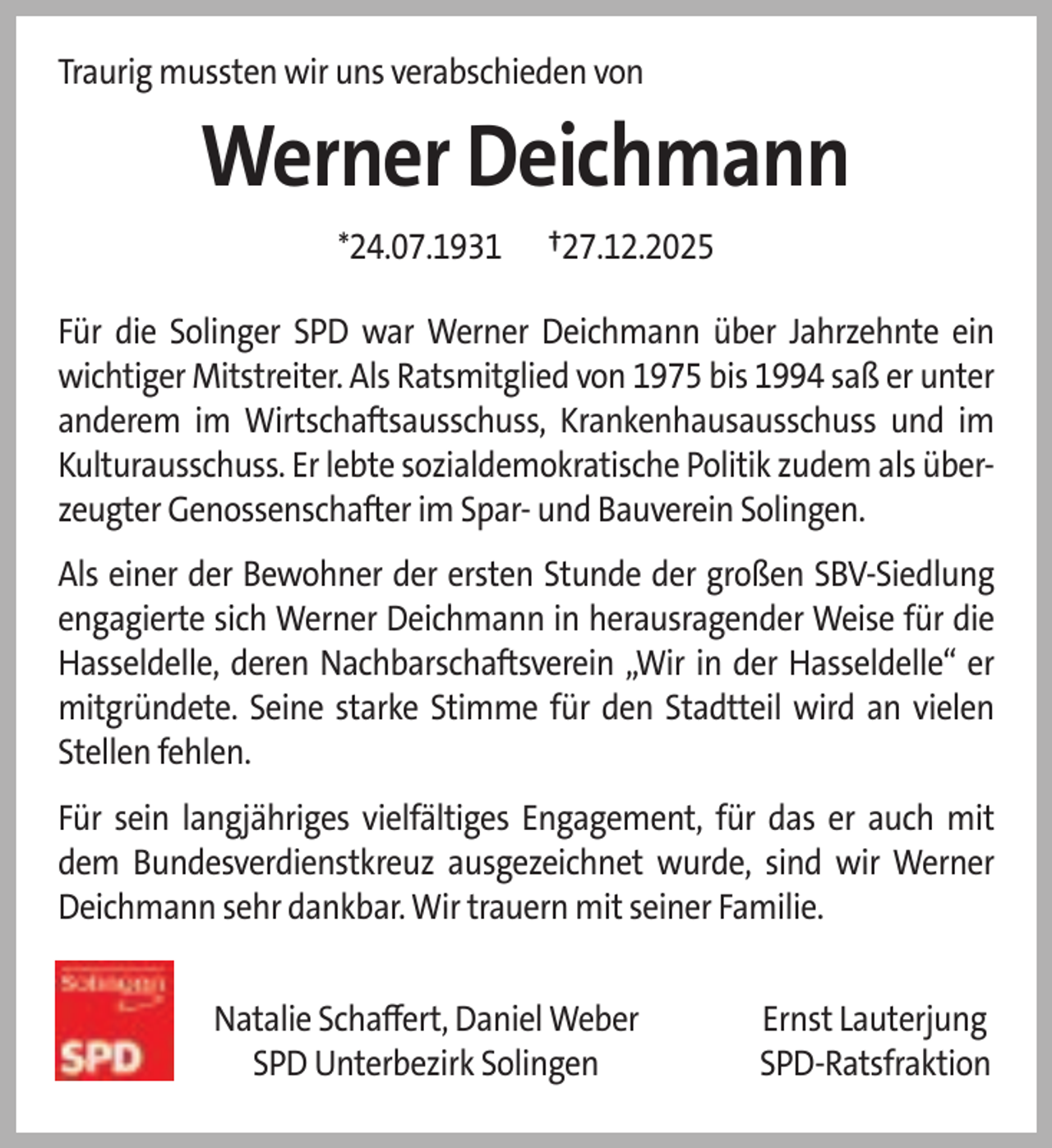 <p>Traurig mussten wir uns verabschieden von</p>
<p>Werner Deichmann<br />*24.07.1931</p>
<p>†27.12.2025</p>
<p>Für die Solinger SPD war Werner Deichmann über Jahrzehnte ein<br />wichtiger Mitstreiter. Als Ratsmitglied von 1975 bis 1994 saß er unter<br />anderem im Wirtschaftsausschuss, Krankenhausausschuss und im<br />Kulturausschuss. Er lebte sozialdemokratische Politik zudem als überzeugter Genossenschafter im Spar- und Bauverein Solingen.<br />Als einer der Bewohner der ersten Stunde der großen SBV-Siedlung<br />engagierte sich Werner Deichmann in herausragender Weise für die<br />Hasseldelle, deren Nachbarschaftsverein „Wir in der Hasseldelle“ er<br />mitgründete. Seine starke Stimme für den Stadtteil wird an vielen<br />Stellen fehlen.<br />Für sein langjähriges vielfältiges Engagement, für das er auch mit<br />dem Bundesverdienstkreuz ausgezeichnet wurde, sind wir Werner<br />Deichmann sehr dankbar. Wir trauern mit seiner Familie.<br />Natalie Schaﬀert, Daniel Weber<br />SPD Unterbezirk Solingen</p>
<p>Ernst Lauterjung<br />SPD-Ratsfraktion</p>
