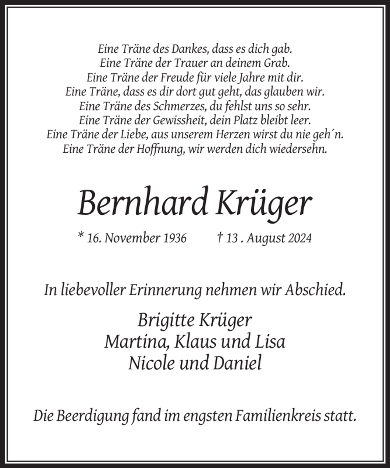 <p>Eine Träne des Dankes, dass es dich gab.<br />Eine Träne der Trauer an deinem Grab.<br />Eine Träne der Freude für viele Jahre mit dir.<br />Eine Träne, dass es dir dort gut geht, das glauben wir.<br />Eine Träne des Schmerzes, du fehlst uns so sehr.<br />Eine Träne der Gewissheit, dein Platz bleibt leer.<br />Eine Träne der Liebe, aus unserem Herzen wirst du nie geh´n.<br />Eine Träne der Hoffnung, wir werden dich wiedersehn.</p><p>Bernhard Krüger<br />* 16. November 1936</p><p>† 13 . August 2024</p><p>In liebevoller Erinnerung nehmen wir Abschied.</p><p>Brigitte Krüger<br />Martina, Klaus und Lisa<br />Nicole und Daniel<br />Die Beerdigung fand im engsten Familienkreis statt.</p>