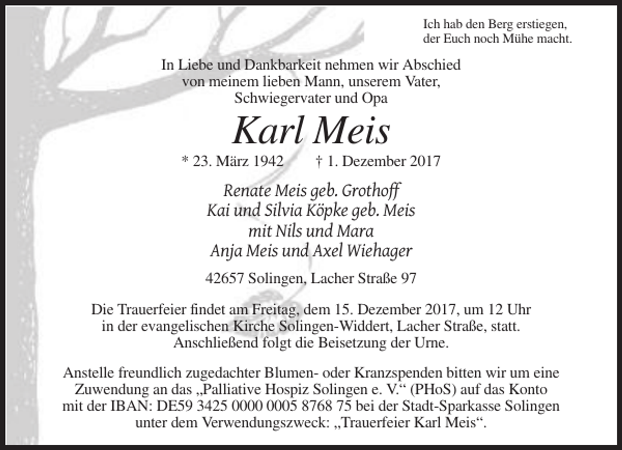 <p>Ich hab den Berg erstiegen,<br />der Euch noch Mühe macht.</p><p>In Liebe und Dankbarkeit nehmen wir Abschied<br />von meinem lieben Mann, unserem Vater,<br />Schwiegervater und Opa</p><p>Karl Meis<br />* 23. März 1942</p><p>† 1. Dezember 2017</p><p>Renate Meis geb. Grothoff<br />Kai und Silvia Köpke geb. Meis<br />mit Nils und Mara<br />Anja Meis und Axel Wiehager<br />42657 Solingen, Lacher Straße 97<br />Die Trauerfeier findet am Freitag, dem 15. Dezember 2017, um 12 Uhr<br />in der evangelischen Kirche Solingen-Widdert, Lacher Straße, statt.<br />Anschließend folgt die Beisetzung der Urne.<br />Anstelle freundlich zugedachter Blumen- oder Kranzspenden bitten wir um eine<br />Zuwendung an das „Palliative Hospiz Solingen e. V.“ (PHoS) auf das Konto<br />mit der IBAN: DE59 3425 05 8768 75 bei der Stadt-Sparkasse Solingen<br />unter dem Verwendungszweck: „Trauerfeier Karl Meis“.</p>