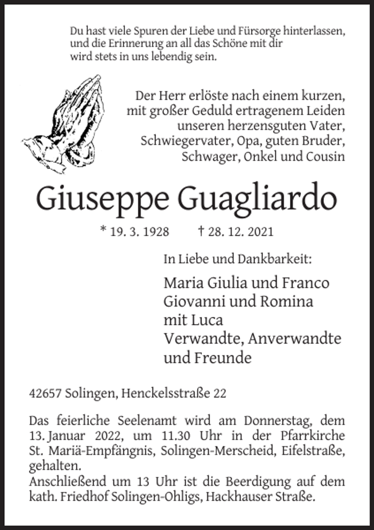 <p>Du hast viele Spuren der Liebe und Fürsorge hinterlassen,<br />und die Erinnerung an all das Schöne mit dir<br />wird stets in uns lebendig sein.</p><p>Der Herr erlöste nach einem kurzen,<br />mit großer Geduld ertragenem Leiden<br />unseren herzensguten Vater,<br />Schwiegervater, Opa, guten Bruder,<br />Schwager, Onkel und Cousin</p><p>Giuseppe Guagliardo<br />* 19. 3. 1928</p><p>† 28. 12. 2021</p><p>In Liebe und Dankbarkeit:</p><p>Maria Giulia und Franco<br />Giovanni und Romina<br />mit Luca<br />Verwandte, Anverwandte<br />und Freunde<br />42657 Solingen, Henckelsstraße 22<br />Das feierliche Seelenamt wird am Donnerstag, dem<br />13. Januar 2022, um 11.30 Uhr in der Pfarrkirche<br />St. Mariä-Empfängnis, Solingen-Merscheid, Eifelstraße,<br />gehalten.<br />Anschließend um 13 Uhr ist die Beerdigung auf dem<br />kath. Friedhof Solingen-Ohligs, Hackhauser Straße.</p>