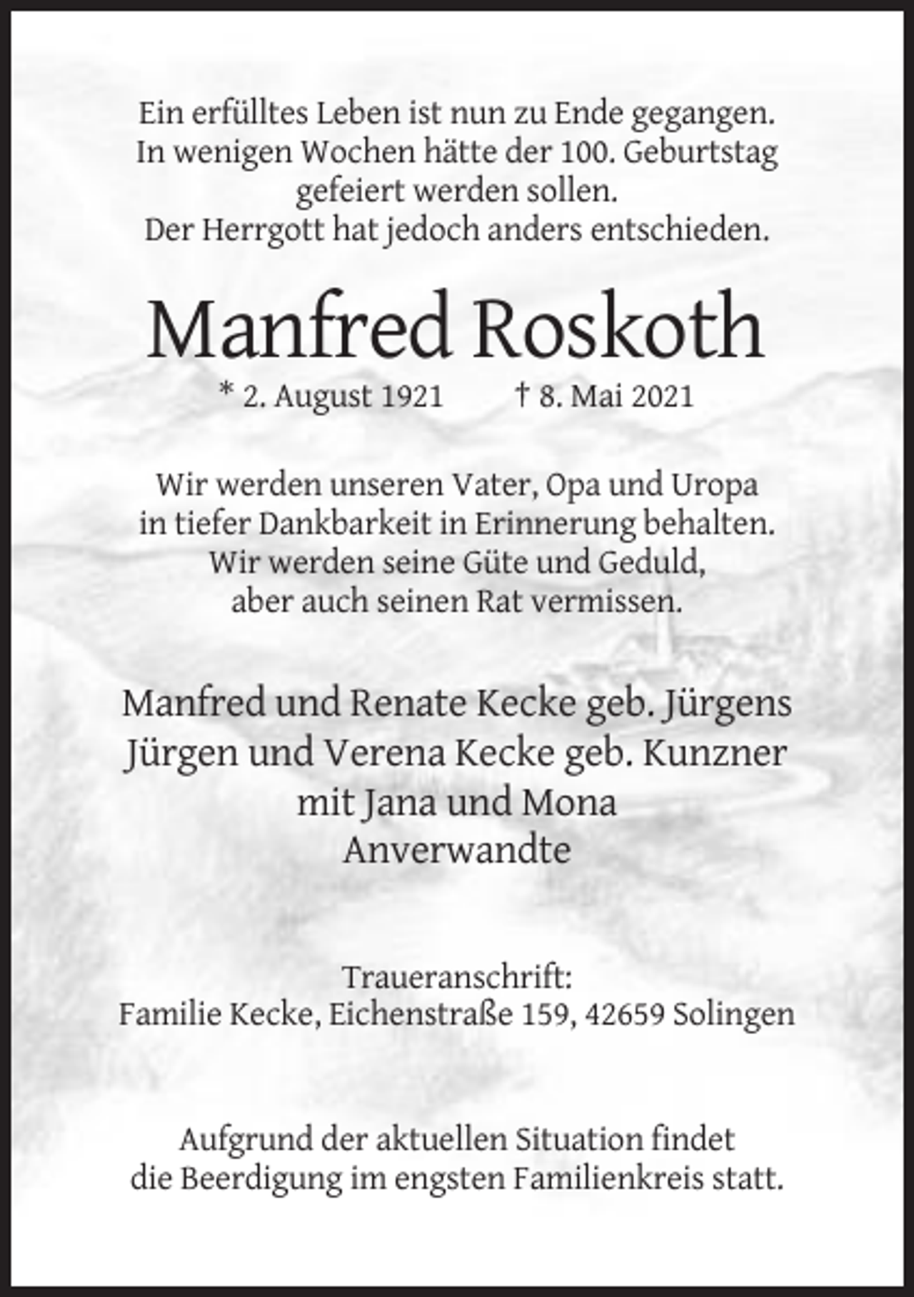 <p>Ein erfülltes Leben ist nun zu Ende gegangen.<br />In wenigen Wochen hätte der 100. Geburtstag<br />gefeiert werden sollen.<br />Der Herrgott hat jedoch anders entschieden.</p><p>Manfred Roskoth<br />* 2. August 1921</p><p>† 8. Mai 2021</p><p>Wir werden unseren Vater, Opa und Uropa<br />in tiefer Dankbarkeit in Erinnerung behalten.<br />Wir werden seine Güte und Geduld,<br />aber auch seinen Rat vermissen.</p><p>Manfred und Renate Kecke geb. Jürgens<br />Jürgen und Verena Kecke geb. Kunzner<br />mit Jana und Mona<br />Anverwandte</p><p>Traueranschrift:<br />Familie Kecke, Eichenstraße 159, 42659 Solingen</p><p>Aufgrund der aktuellen Situation findet<br />die Beerdigung im engsten Familienkreis statt.</p>