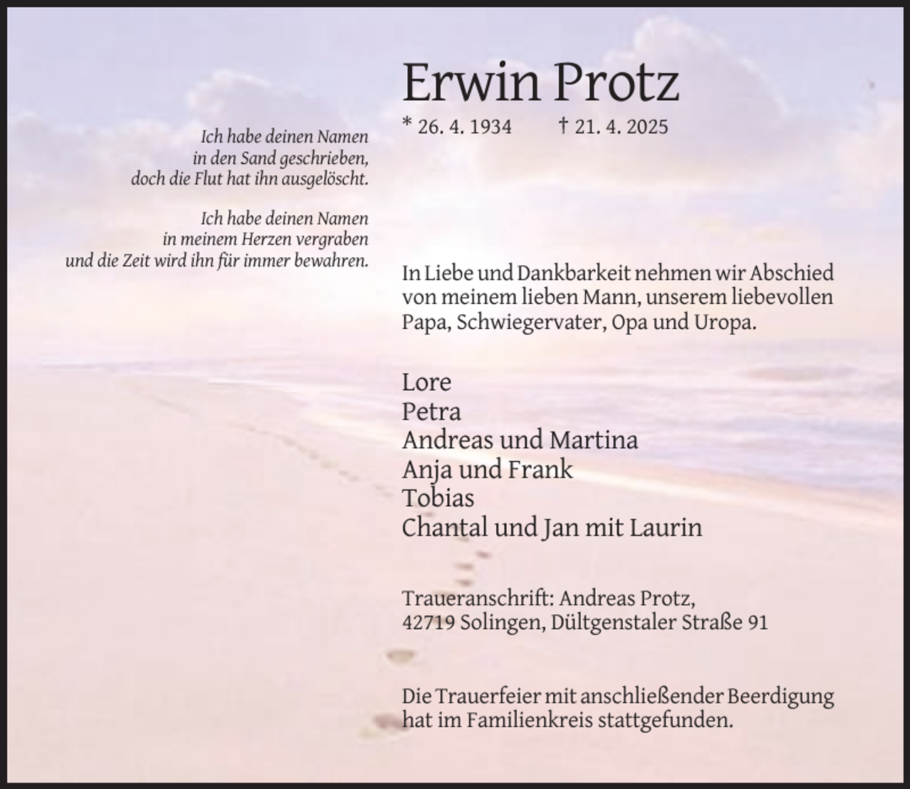 <p>Erwin Protz<br />* 26. 4. 1934</p><p>† 21. 4. 2025</p><p>Ich habe deinen Namen<br />in den Sand geschrieben,<br />doch die Flut hat ihn ausgelöscht.<br />Ich habe deinen Namen<br />in meinem Herzen vergraben<br />und die Zeit wird ihn für immer bewahren.</p><p>In Liebe und Dankbarkeit nehmen wir Abschied<br />von meinem lieben Mann, unserem liebevollen<br />Papa, Schwiegervater, Opa und Uropa.</p><p>Lore<br />Petra<br />Andreas und Martina<br />Anja und Frank<br />Tobias<br />Chantal und Jan mit Laurin<br />Traueranschrift: Andreas Protz,<br />42719 Solingen, Dültgenstaler Straße 91</p><p>Die Trauerfeier mit anschließender Beerdigung<br />hat im Familienkreis stattgefunden.</p>