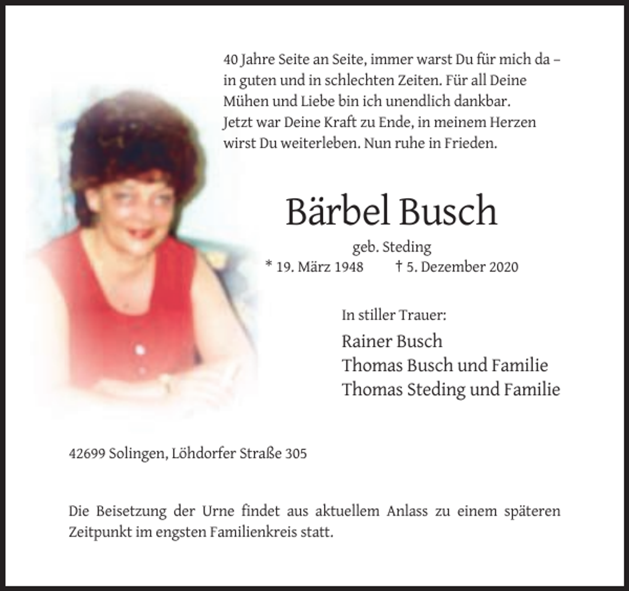 <p>40 Jahre Seite an Seite, immer warst Du für mich da –<br />in guten und in schlechten Zeiten. Für all Deine<br />Mühen und Liebe bin ich unendlich dankbar.<br />Jetzt war Deine Kraft zu Ende, in meinem Herzen<br />wirst Du weiterleben. Nun ruhe in Frieden.</p><p>Bärbel Busch<br />geb. Steding<br />* 19. März 1948<br />† 5. Dezember 2020</p><p>In stiller Trauer:</p><p>Rainer Busch<br />Thomas Busch und Familie<br />Thomas Steding und Familie</p><p>42699 Solingen, Löhdorfer Straße 305</p><p>Die Beisetzung der Urne findet aus aktuellem Anlass zu einem späteren<br />Zeitpunkt im engsten Familienkreis statt.</p>