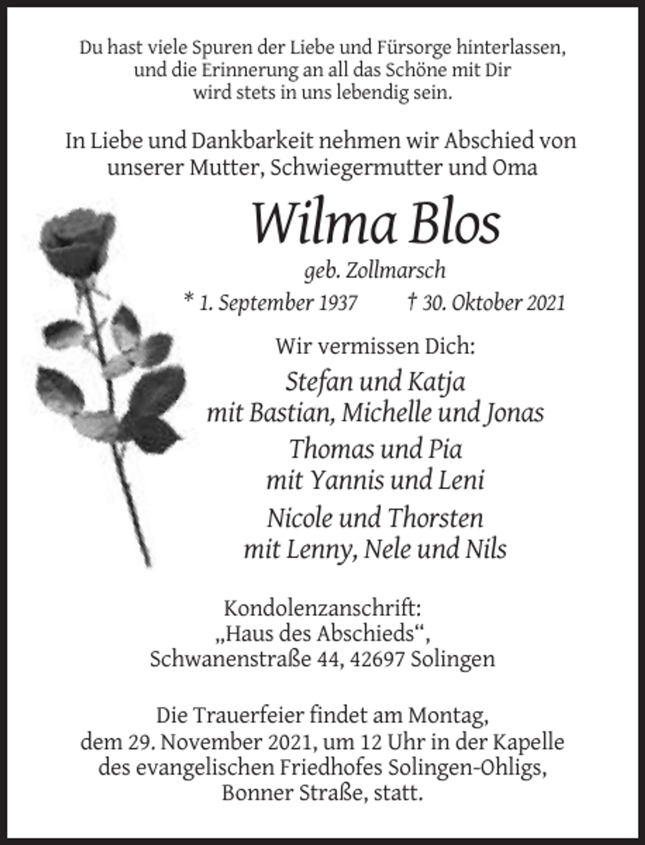 <p>Du hast viele Spuren der Liebe und Fürsorge hinterlassen,<br />und die Erinnerung an all das Schöne mit Dir<br />wird stets in uns lebendig sein.</p><p>In Liebe und Dankbarkeit nehmen wir Abschied von<br />unserer Mutter, Schwiegermutter und Oma</p><p>Wilma Blos<br />geb. Zollmarsch<br />* 1. September 1937<br />† 30. Oktober 2021<br />Wir vermissen Dich:</p><p>Stefan und Katja<br />mit Bastian, Michelle und Jonas<br />Thomas und Pia<br />mit Yannis und Leni<br />Nicole und Thorsten<br />mit Lenny, Nele und Nils<br />Kondolenzanschrift:<br />„Haus des Abschieds“,<br />Schwanenstraße 44, 42697 Solingen<br />Die Trauerfeier findet am Montag,<br />dem 29. November 2021, um 12 Uhr in der Kapelle<br />des evangelischen Friedhofes Solingen-Ohligs,<br />Bonner Straße, statt.</p>