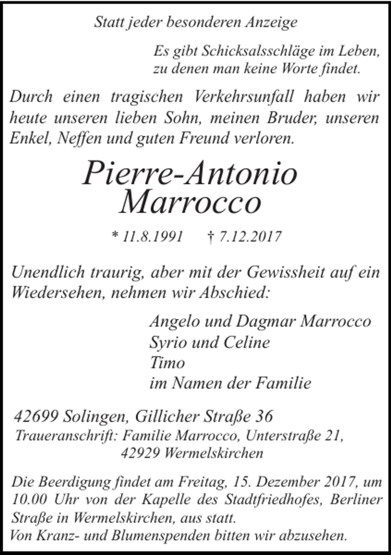 <p>Statt jeder besonderen Anzeige<br />Es gibt Schicksalsschläge im Leben,<br />zu denen man keine Worte findet.</p><p>Durch einen tragischen Verkehrsunfall haben wir<br />heute unseren lieben Sohn, meinen Bruder, unseren<br />Enkel, Neffen und guten Freund verloren.</p><p>Pierre-Antonio<br />Marrocco<br />* 11.8.1991</p><p>† 7.12.2017</p><p>Unendlich traurig, aber mit der Gewissheit auf ein<br />Wiedersehen, nehmen wir Abschied:<br />Angelo und Dagmar Marrocco<br />Syrio und Celine<br />Timo<br />im Namen der Familie<br />42699 Solingen, Gillicher Straße 36</p><p>Traueranschrift: Familie Marrocco, Unterstraße 21,<br />42929 Wermelskirchen</p><p>Die Beerdigung findet am Freitag, 15. Dezember 2017, um<br />10.00 Uhr von der Kapelle des Stadtfriedhofes, Berliner<br />Straße in Wermelskirchen, aus statt.<br />Von Kranz- und Blumenspenden bitten wir abzusehen.</p>