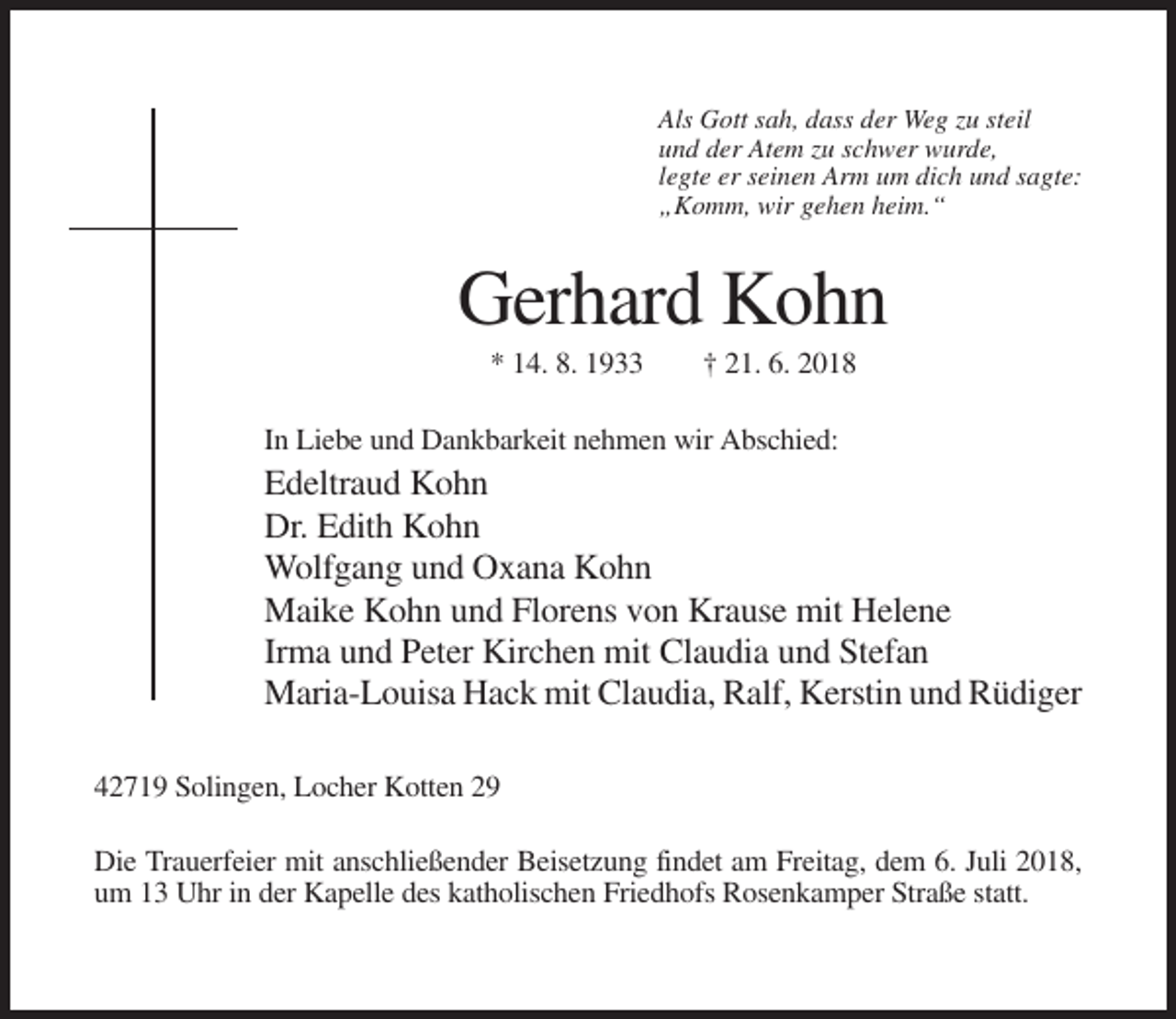 <p>Als Gott sah, dass der Weg zu steil<br />und der Atem zu schwer wurde,<br />legte er seinen Arm um dich und sagte:<br />„Komm, wir gehen heim.“</p><p>Gerhard Kohn<br />* 14. 8. 1933</p><p>† 21. 6. 2018</p><p>In Liebe und Dankbarkeit nehmen wir Abschied:</p><p>Edeltraud Kohn<br />Dr. Edith Kohn<br />Wolfgang und Oxana Kohn<br />Maike Kohn und Florens von Krause mit Helene<br />Irma und Peter Kirchen mit Claudia und Stefan<br />Maria-Louisa Hack mit Claudia, Ralf, Kerstin und Rüdiger<br />42719 Solingen, Locher Kotten 29<br />Die Trauerfeier mit anschließender Beisetzung findet am Freitag, dem 6. Juli 2018,<br />um 13 Uhr in der Kapelle des katholischen Friedhofs Rosenkamper Straße statt.</p>