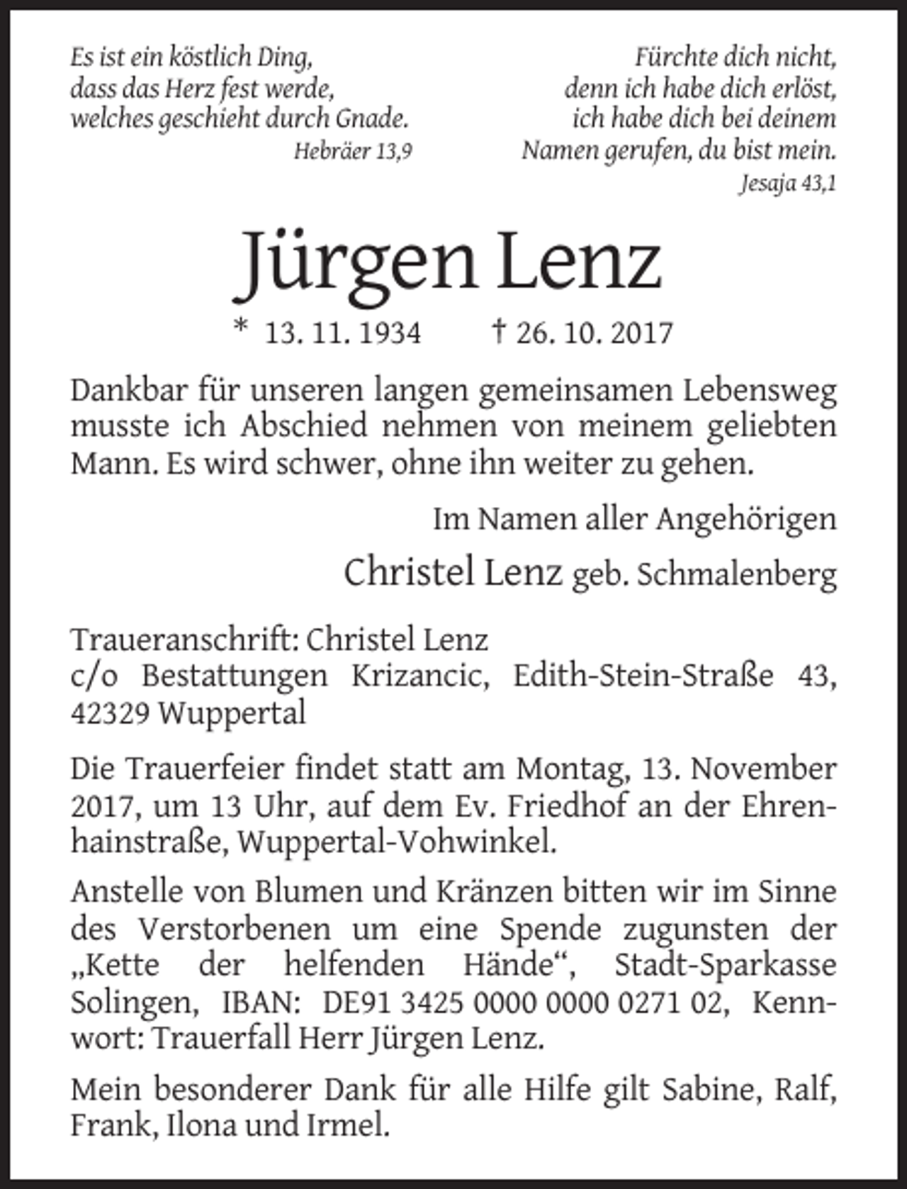 <p>Es ist ein köstlich Ding,<br />dass das Herz fest werde,<br />welches geschieht durch Gnade.<br />Hebräer 13,9</p><p>Fürchte dich nicht,<br />denn ich habe dich erlöst,<br />ich habe dich bei deinem<br />Namen gerufen, du bist mein.<br />Jesaja 43,1</p><p>Jürgen Lenz<br />* 13. 11. 1934</p><p>† 26. 10. 2017</p><p>Dankbar für unseren langen gemeinsamen Lebensweg<br />musste ich Abschied nehmen von meinem geliebten<br />Mann. Es wird schwer, ohne ihn weiter zu gehen.<br />Im Namen aller Angehörigen</p><p>Christel Lenz geb. Schmalenberg<br />Traueranschrift: Christel Lenz<br />c/o Bestattungen Krizancic, Edith-Stein-Straße 43,<br />42329 Wuppertal<br />Die Trauerfeier findet statt am Montag, 13. November<br />2017, um 13 Uhr, auf dem Ev. Friedhof an der Ehrenhainstraße, Wuppertal-Vohwinkel.<br />Anstelle von Blumen und Kränzen bitten wir im Sinne<br />des Verstorbenen um eine Spende zugunsten der<br />„Kette der helfenden Hände“, Stadt-Sparkasse<br />Solingen, IBAN: DE91 3425 0271 02, Kennwort: Trauerfall Herr Jürgen Lenz.<br />Mein besonderer Dank für alle Hilfe gilt Sabine, Ralf,<br />Frank, Ilona und Irmel.</p>