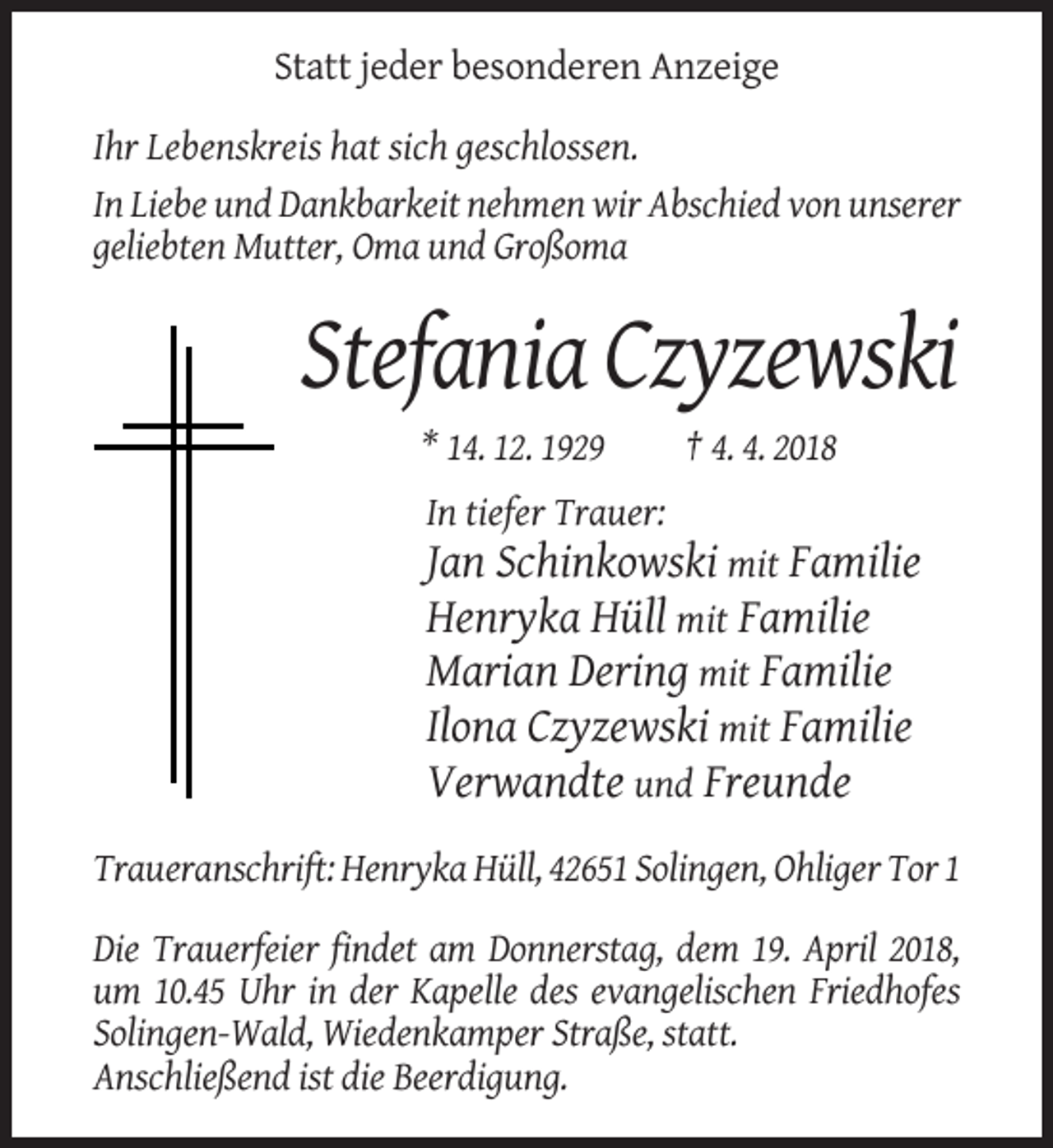 <p>Statt jeder besonderen Anzeige<br />Ihr Lebenskreis hat sich geschlossen.<br />In Liebe und Dankbarkeit nehmen wir Abschied von unserer<br />geliebten Mutter, Oma und Großoma</p><p>Stefania Czyzewski<br />* 14. 12. 1929</p><p>† 4. 4. 2018</p><p>In tiefer Trauer:</p><p>Jan Schinkowski mit Familie<br />Henryka Hüll mit Familie<br />Marian Dering mit Familie<br />Ilona Czyzewski mit Familie<br />Verwandte und Freunde<br />Traueranschrift: Henryka Hüll, 42651 Solingen, Ohliger Tor 1<br />Die Trauerfeier findet am Donnerstag, dem 19. April 2018,<br />um 10.45 Uhr in der Kapelle des evangelischen Friedhofes<br />Solingen-Wald, Wiedenkamper Straße, statt.<br />Anschließend ist die Beerdigung.</p>