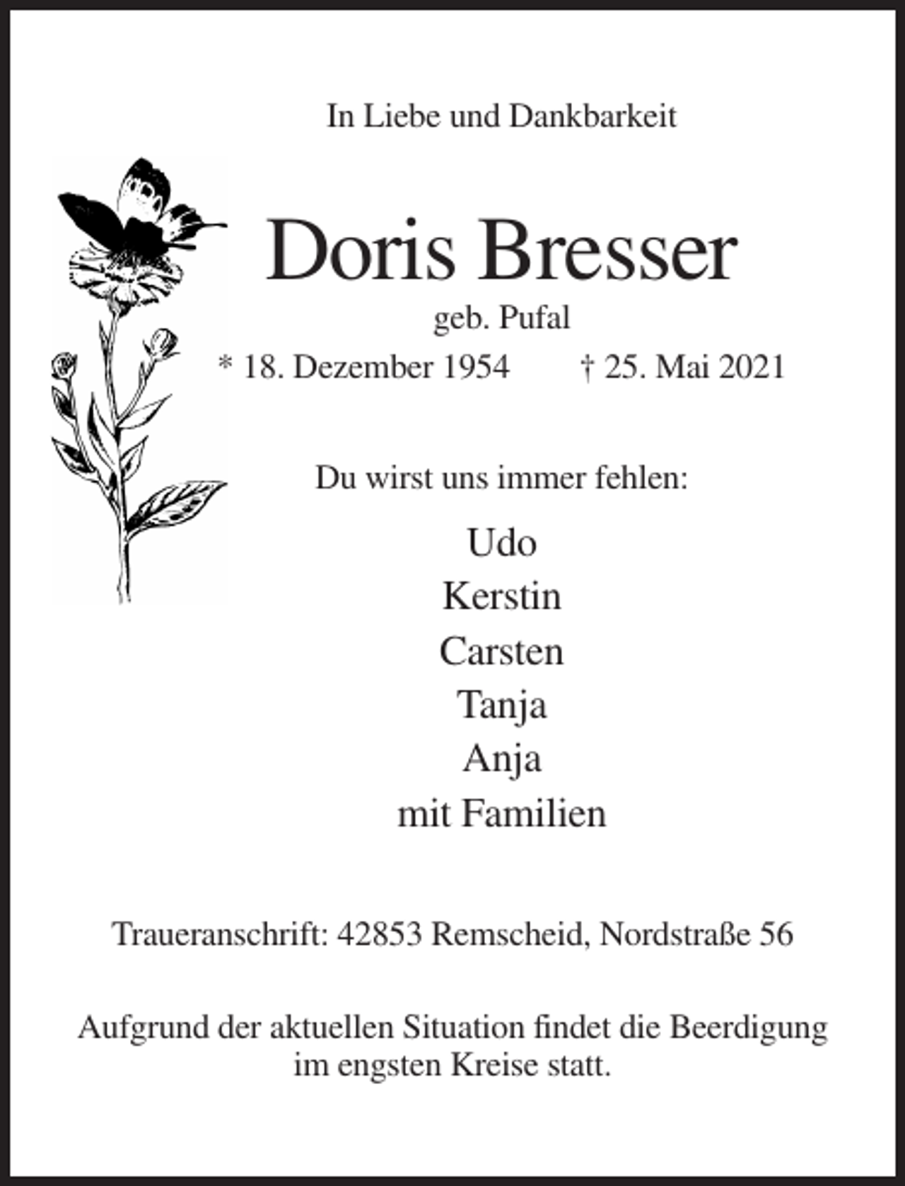 <p>In Liebe und Dankbarkeit</p><p>Doris Bresser<br />geb. Pufal<br />* 18. Dezember 1954<br />† 25. Mai 2021<br />Du wirst uns immer fehlen:</p><p>Udo<br />Kerstin<br />Carsten<br />Tanja<br />Anja<br />mit Familien<br />Traueranschrift: 42853 Remscheid, Nordstraße 56<br />Aufgrund der aktuellen Situation findet die Beerdigung<br />im engsten Kreise statt.</p>
