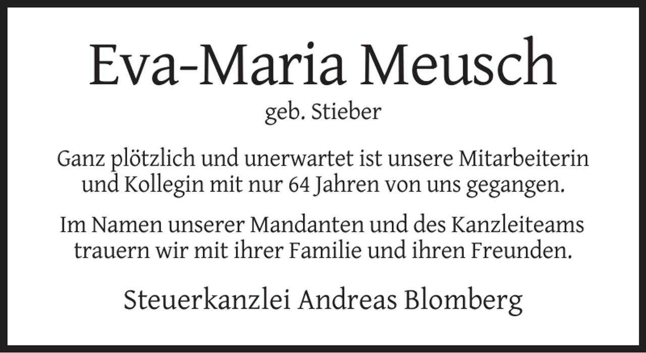 <p>Eva-Maria Meusch<br />geb. Stieber<br />Ganz plötzlich und unerwartet ist unsere Mitarbeiterin<br />und Kollegin mit nur 64 Jahren von uns gegangen.<br />Im Namen unserer Mandanten und des Kanzleiteams<br />trauern wir mit ihrer Familie und ihren Freunden.</p><p>Steuerkanzlei Andreas Blomberg</p>