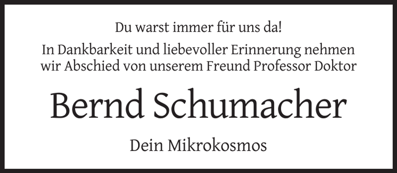 <p>Du warst immer für uns da!<br />In Dankbarkeit und liebevoller Erinnerung nehmen<br />wir Abschied von unserem Freund Professor Doktor</p><p>Bernd Schumacher<br />Dein Mikrokosmos</p>