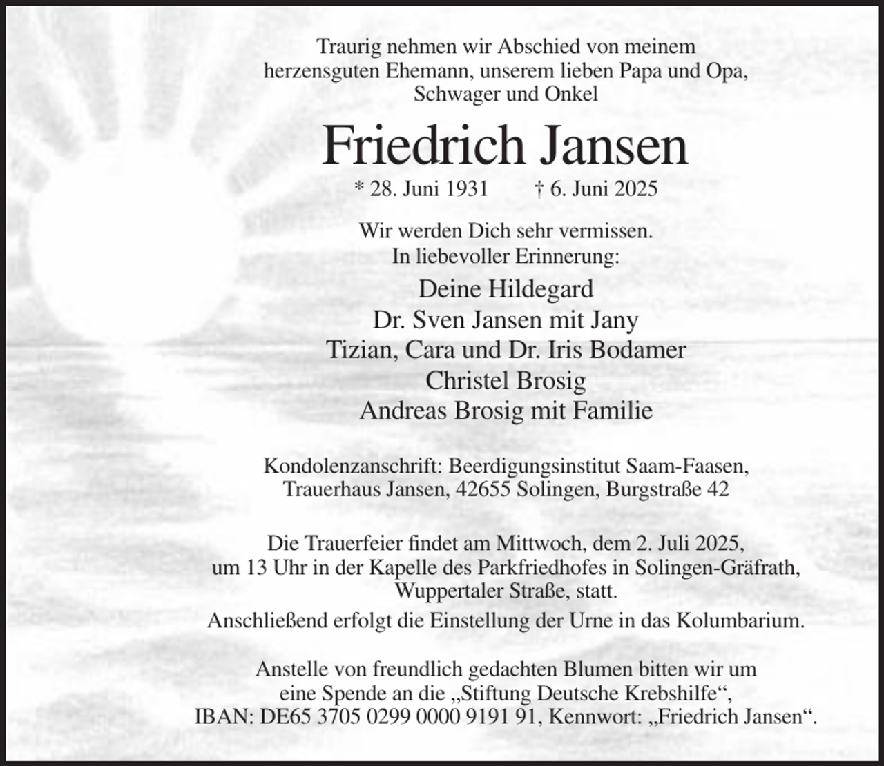 <p>Traurig nehmen wir Abschied von meinem<br />herzensguten Ehemann, unserem lieben Papa und Opa,<br />Schwager und Onkel</p><p>Friedrich Jansen<br />* 28. Juni 1931</p><p>† 6. Juni 2025</p><p>Wir werden Dich sehr vermissen.<br />In liebevoller Erinnerung:</p><p>Deine Hildegard<br />Dr. Sven Jansen mit Jany<br />Tizian, Cara und Dr. Iris Bodamer<br />Christel Brosig<br />Andreas Brosig mit Familie<br />Kondolenzanschrift: Beerdigungsinstitut Saam-Faasen,<br />Trauerhaus Jansen, 42655 Solingen, Burgstraße 42<br />Die Trauerfeier findet am Mittwoch, dem 2. Juli 2025,<br />um 13 Uhr in der Kapelle des Parkfriedhofes in Solingen-Gräfrath,<br />Wuppertaler Straße, statt.<br />Anschließend erfolgt die Einstellung der Urne in das Kolumbarium.<br />Anstelle von freundlich gedachten Blumen bitten wir um<br />eine Spende an die „Stiftung Deutsche Krebshilfe“,<br />IBAN: DE65 3705 0299 0000 91, Kennwort: „Friedrich Jansen“.</p>