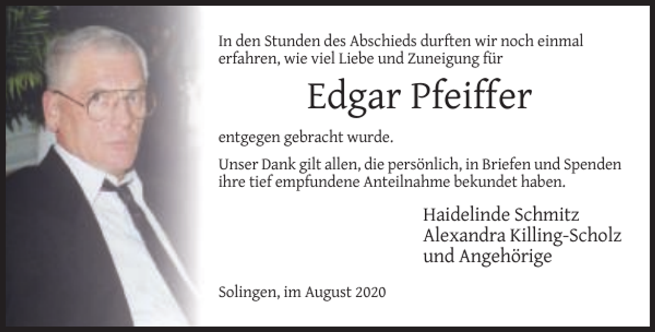 <p>In den Stunden des Abschieds durften wir noch einmal<br />erfahren, wie viel Liebe und Zuneigung für</p><p>Edgar Pfeiffer<br />entgegen gebracht wurde.<br />Unser Dank gilt allen, die persönlich, in Briefen und Spenden<br />ihre tief empfundene Anteilnahme bekundet haben.</p><p>Haidelinde Schmitz<br />Alexandra Killing-Scholz<br />und Angehörige<br />Solingen, im August 2020</p>