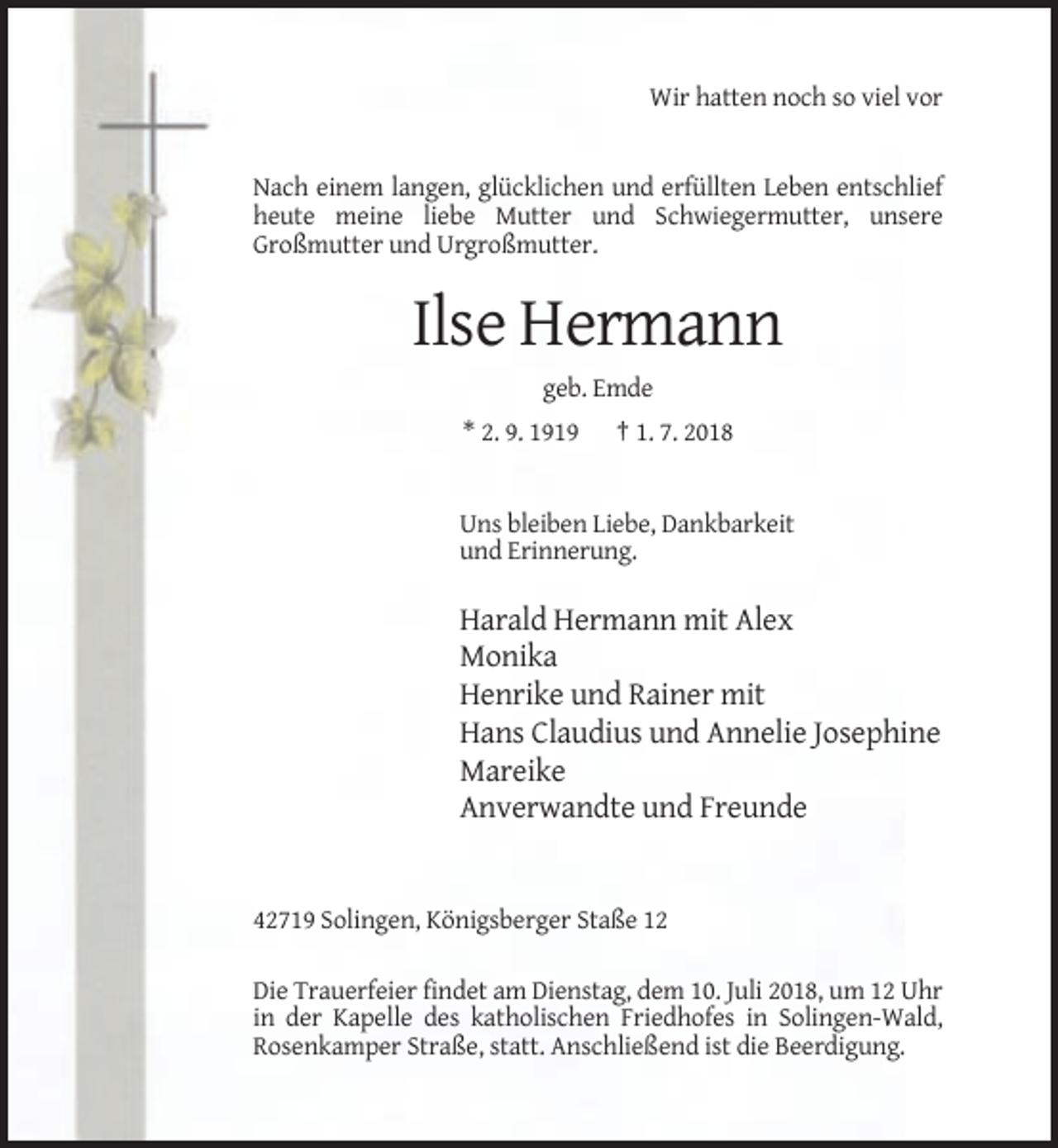 <p>Wir hatten noch so viel vor</p><p>Nach einem langen, glücklichen und erfüllten Leben entschlief<br />heute meine liebe Mutter und Schwiegermutter, unsere<br />Großmutter und Urgroßmutter.</p><p>Ilse Hermann<br />geb. Emde<br />* 2. 9. 1919</p><p>† 1. 7. 2018</p><p>Uns bleiben Liebe, Dankbarkeit<br />und Erinnerung.</p><p>Harald Hermann mit Alex<br />Monika<br />Henrike und Rainer mit<br />Hans Claudius und Annelie Josephine<br />Mareike<br />Anverwandte und Freunde</p><p>42719 Solingen, Königsberger Staße 12<br />Die Trauerfeier findet am Dienstag, dem 10. Juli 2018, um 12 Uhr<br />in der Kapelle des katholischen Friedhofes in Solingen-Wald,<br />Rosenkamper Straße, statt. Anschließend ist die Beerdigung.</p>