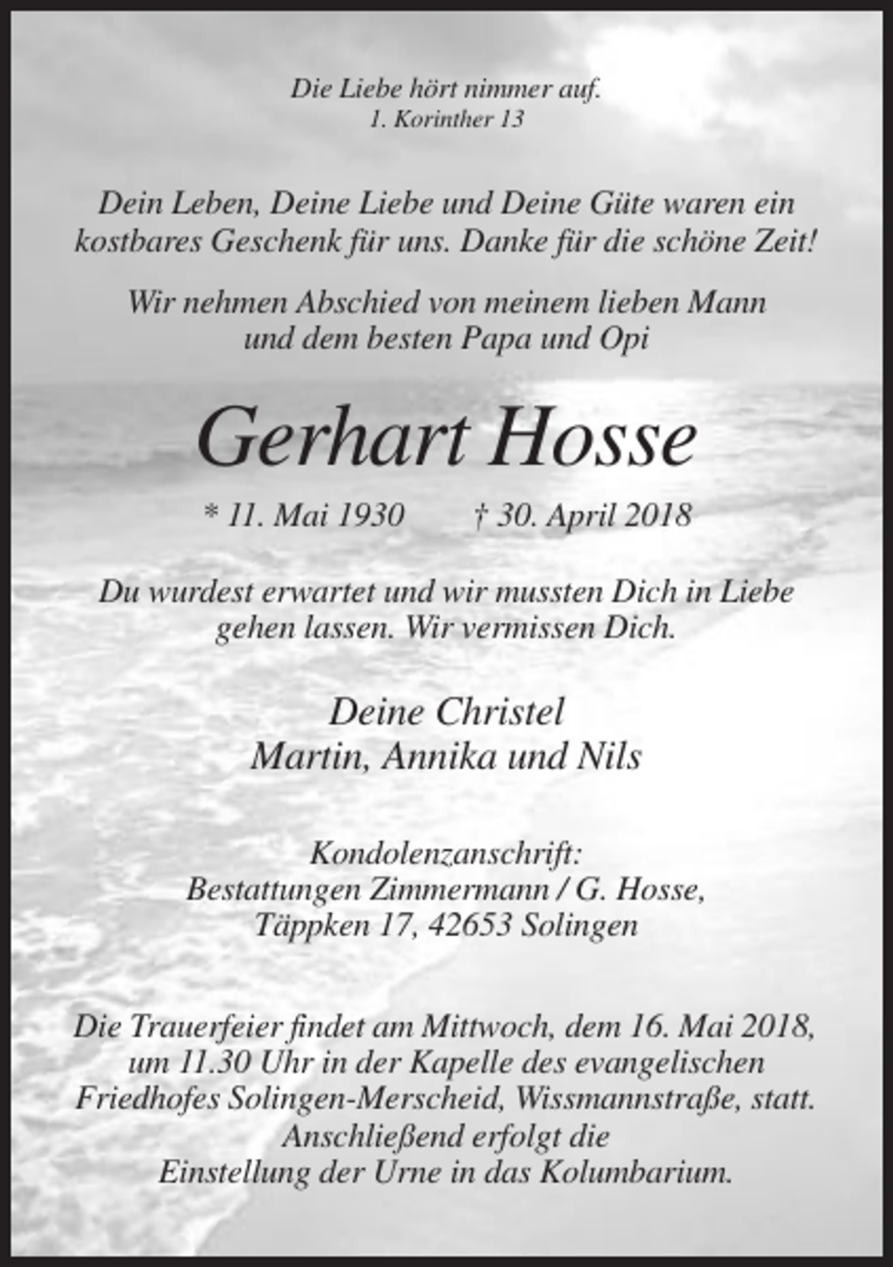 <p>Die Liebe hört nimmer auf.<br />1. Korinther 13</p><p>Dein Leben, Deine Liebe und Deine Güte waren ein<br />kostbares Geschenk für uns. Danke für die schöne Zeit!<br />Wir nehmen Abschied von meinem lieben Mann<br />und dem besten Papa und Opi</p><p>Gerhart Hosse<br />* 11. Mai 1930</p><p>† 30. April 2018</p><p>Du wurdest erwartet und wir mussten Dich in Liebe<br />gehen lassen. Wir vermissen Dich.</p><p>Deine Christel<br />Martin, Annika und Nils<br />Kondolenzanschrift:<br />Bestattungen Zimmermann / G. Hosse,<br />Täppken 17, 42653 Solingen<br />Die Trauerfeier findet am Mittwoch, dem 16. Mai 2018,<br />um 11.30 Uhr in der Kapelle des evangelischen<br />Friedhofes Solingen-Merscheid, Wissmannstraße, statt.<br />Anschließend erfolgt die<br />Einstellung der Urne in das Kolumbarium.</p>