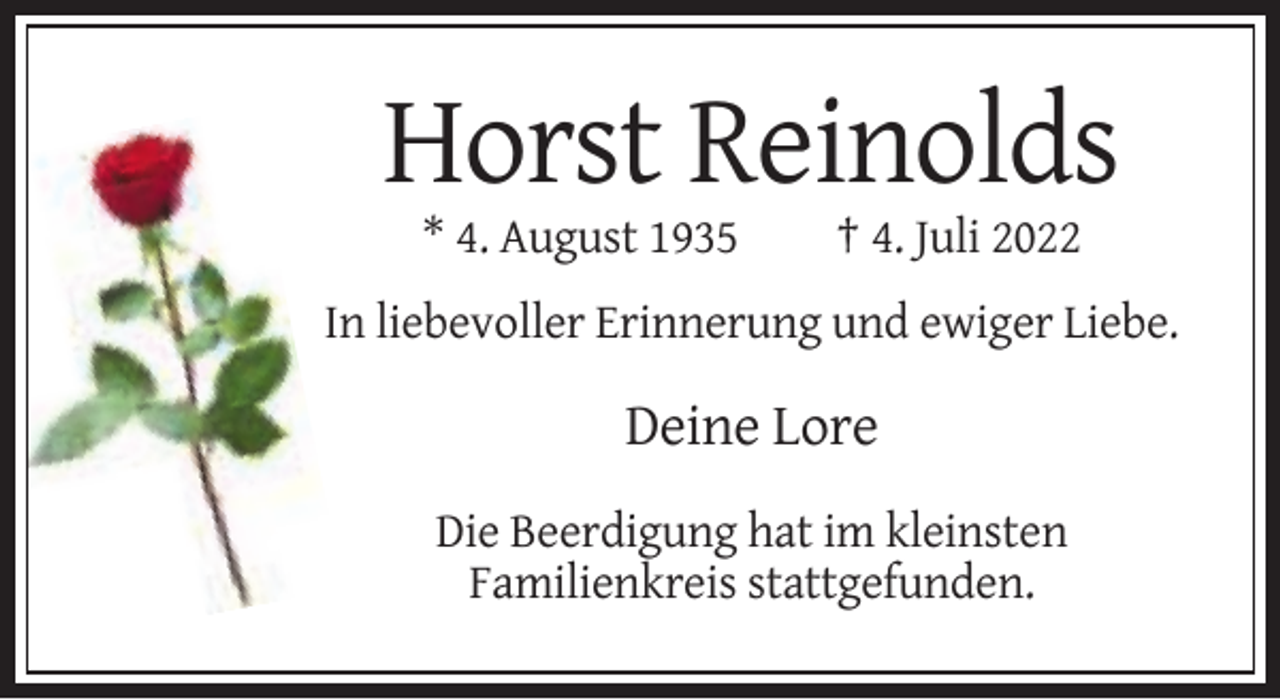<p>Horst Reinolds<br />* 4. August 1935</p><p>† 4. Juli 2022</p><p>In liebevoller Erinnerung und ewiger Liebe.</p><p>Deine Lore<br />Die Beerdigung hat im kleinsten<br />Familienkreis stattgefunden.</p>