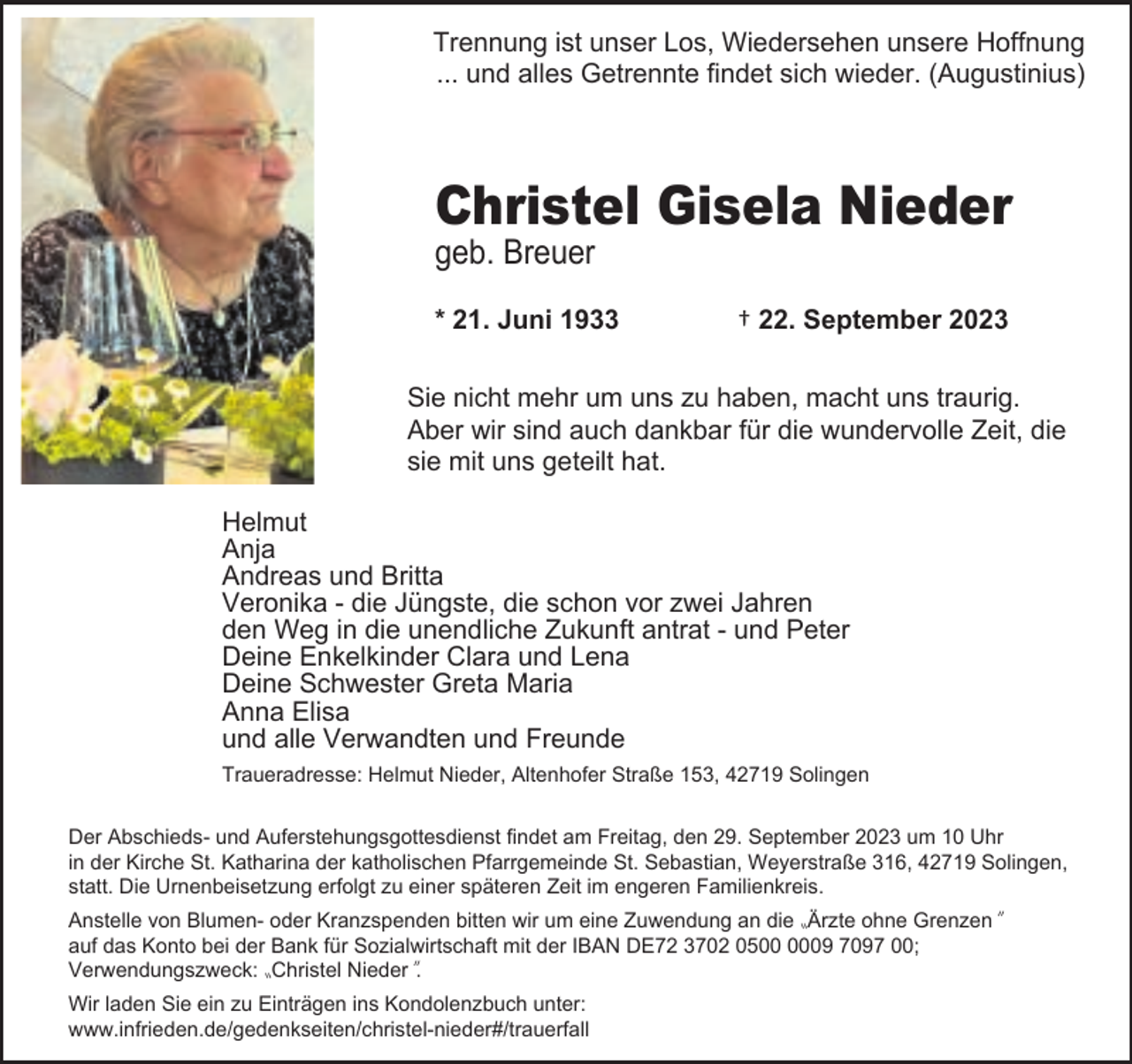 <p>Trennung ist unser Los, Wiedersehen unsere Hoffnung<br />... und alles Getrennte findet sich wieder. (Augustinius)</p><p>Christel Gisela Nieder</p><p>geb. Breuer</p><p>* 21. Juni 1933</p><p>† 22. September 2023</p><p>Sie nicht mehr um uns zu haben, macht uns traurig.<br />Aber wir sind auch dankbar für die wundervolle Zeit, die<br />sie mit uns geteilt hat.<br />Helmut<br />Anja<br />Andreas und Britta<br />Veronika - die Jüngste, die schon vor zwei Jahren<br />den Weg in die unendliche Zukunft antrat - und Peter<br />Deine Enkelkinder Clara und Lena<br />Deine Schwester Greta Maria<br />Anna Elisa<br />und alle Verwandten und Freunde<br />Traueradresse: Helmut Nieder, Altenhofer Straße 153, 42719 Solingen<br />Der Abschieds- und Auferstehungsgottesdienst findet am Freitag, den 29. September 2023 um 10 Uhr<br />in der Kirche St. Katharina der katholischen Pfarrgemeinde St. Sebastian, Weyerstraße 316, 42719 Solingen,<br />statt. Die Urnenbeisetzung erfolgt zu einer späteren Zeit im engeren Familienkreis.<br />Anstelle von Blumen- oder Kranzspenden bitten wir um eine Zuwendung an die 〟<br />Ärzte ohne Grenzen〞<br />auf das Konto bei der Bank für Sozialwirtschaft mit der IBAN DE72 3702 0509 7097 00;<br />Verwendungszweck: 〟<br />Christel Nieder〞<br />.<br />Wir laden Sie ein zu Einträgen ins Kondolenzbuch unter:<br />www.infrieden.de/gedenkseiten/christel-nieder#/trauerfall</p>