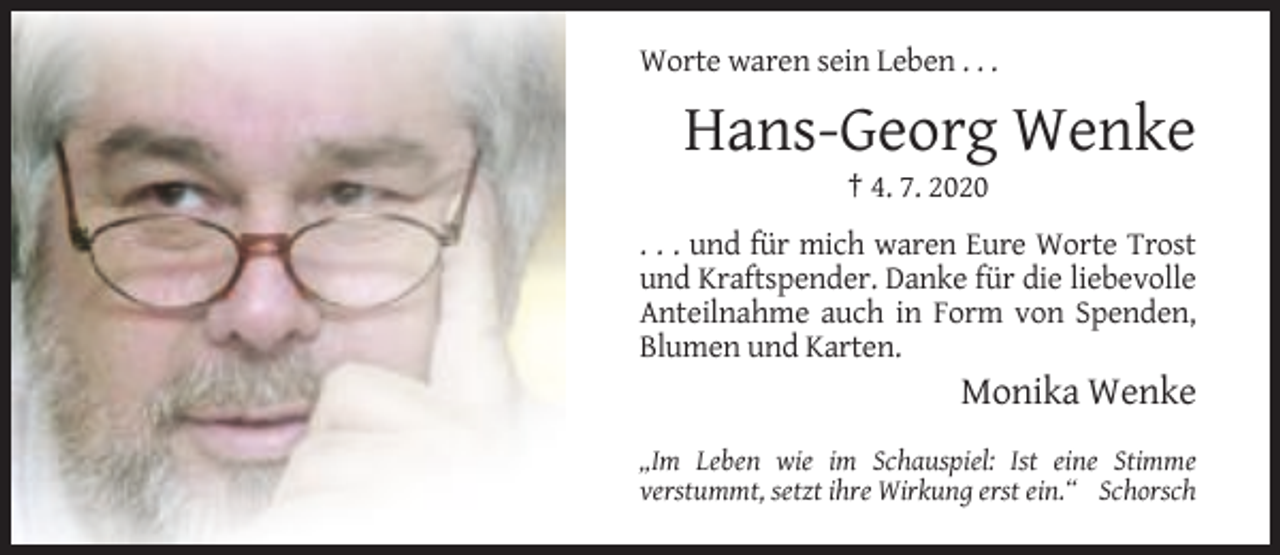 <p>Worte waren sein Leben . . .</p><p>Hans-Georg Wenke<br />† 4. 7. 2020<br />. . . und für mich waren Eure Worte Trost<br />und Kraftspender. Danke für die liebevolle<br />Anteilnahme auch in Form von Spenden,<br />Blumen und Karten.</p><p>Monika Wenke<br />„Im Leben wie im Schauspiel: Ist eine Stimme<br />verstummt, setzt ihre Wirkung erst ein.“ Schorsch</p>