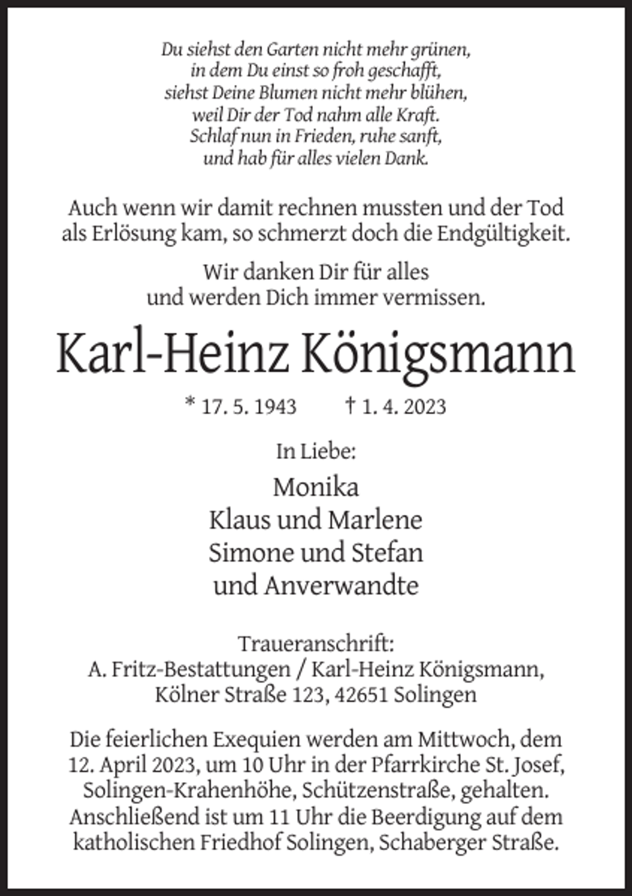 <p>Du siehst den Garten nicht mehr grünen,<br />in dem Du einst so froh geschafft,<br />siehst Deine Blumen nicht mehr blühen,<br />weil Dir der Tod nahm alle Kraft.<br />Schlaf nun in Frieden, ruhe sanft,<br />und hab für alles vielen Dank.</p><p>Auch wenn wir damit rechnen mussten und der Tod<br />als Erlösung kam, so schmerzt doch die Endgültigkeit.<br />Wir danken Dir für alles<br />und werden Dich immer vermissen.</p><p>Karl-Heinz Königsmann<br />* 17. 5. 1943</p><p>† 1. 4. 2023</p><p>In Liebe:</p><p>Monika<br />Klaus und Marlene<br />Simone und Stefan<br />und Anverwandte<br />Traueranschrift:<br />A. Fritz-Bestattungen / Karl-Heinz Königsmann,<br />Kölner Straße 123, 42651 Solingen<br />Die feierlichen Exequien werden am Mittwoch, dem<br />12. April 2023, um 10 Uhr in der Pfarrkirche St. Josef,<br />Solingen-Krahenhöhe, Schützenstraße, gehalten.<br />Anschließend ist um 11 Uhr die Beerdigung auf dem<br />katholischen Friedhof Solingen, Schaberger Straße.</p>