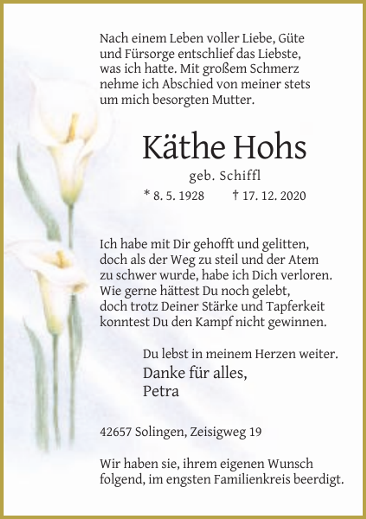 <p>Nach einem Leben voller Liebe, Güte<br />und Fürsorge entschlief das Liebste,<br />was ich hatte. Mit großem Schmerz<br />nehme ich Abschied von meiner stets<br />um mich besorgten Mutter.</p><p>Käthe Hohs<br />geb. Schiffl<br />* 8. 5. 1928<br />† 17. 12. 2020</p><p>Ich habe mit Dir gehofft und gelitten,<br />doch als der Weg zu steil und der Atem<br />zu schwer wurde, habe ich Dich verloren.<br />Wie gerne hättest Du noch gelebt,<br />doch trotz Deiner Stärke und Tapferkeit<br />konntest Du den Kampf nicht gewinnen.<br />Du lebst in meinem Herzen weiter.</p><p>Danke für alles,<br />Petra<br />42657 Solingen, Zeisigweg 19<br />Wir haben sie, ihrem eigenen Wunsch<br />folgend, im engsten Familienkreis beerdigt.</p>