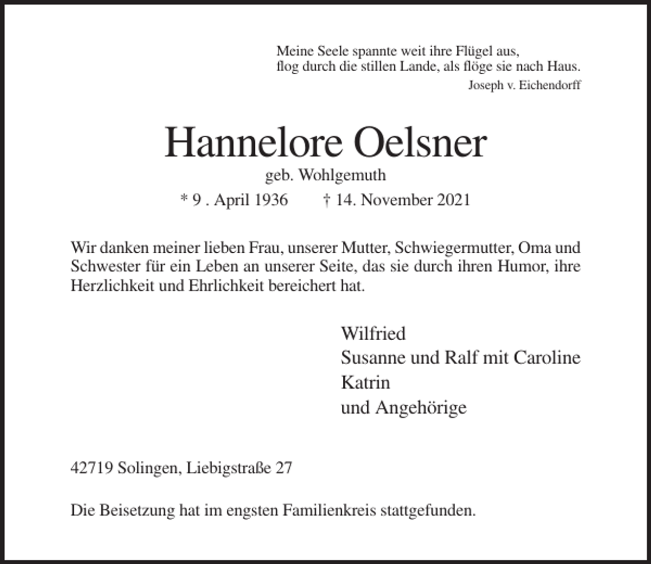 <p>Meine Seele spannte weit ihre Flügel aus,<br />flog durch die stillen Lande, als flöge sie nach Haus.<br />Joseph v. Eichendorff</p><p>Hannelore Oelsner<br />geb. Wohlgemuth<br />* 9 . April 1936<br />† 14. November 2021<br />Wir danken meiner lieben Frau, unserer Mutter, Schwiegermutter, Oma und<br />Schwester für ein Leben an unserer Seite, das sie durch ihren Humor, ihre<br />Herzlichkeit und Ehrlichkeit bereichert hat.</p><p>Wilfried<br />Susanne und Ralf mit Caroline<br />Katrin<br />und Angehörige<br />42719 Solingen, Liebigstraße 27<br />Die Beisetzung hat im engsten Familienkreis stattgefunden.</p>
