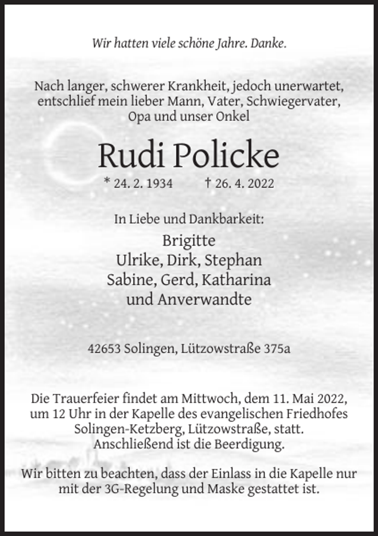 <p>Wir hatten viele schöne Jahre. Danke.</p><p>Nach langer, schwerer Krankheit, jedoch unerwartet,<br />entschlief mein lieber Mann, Vater, Schwiegervater,<br />Opa und unser Onkel</p><p>Rudi Policke<br />* 24. 2. 1934</p><p>† 26. 4. 2022</p><p>In Liebe und Dankbarkeit:</p><p>Brigitte<br />Ulrike, Dirk, Stephan<br />Sabine, Gerd, Katharina<br />und Anverwandte<br />42653 Solingen, Lützowstraße 375a</p><p>Die Trauerfeier findet am Mittwoch, dem 11. Mai 2022,<br />um 12 Uhr in der Kapelle des evangelischen Friedhofes<br />Solingen-Ketzberg, Lützowstraße, statt.<br />Anschließend ist die Beerdigung.<br />Wir bitten zu beachten, dass der Einlass in die Kapelle nur<br />mit der 3G-Regelung und Maske gestattet ist.</p>