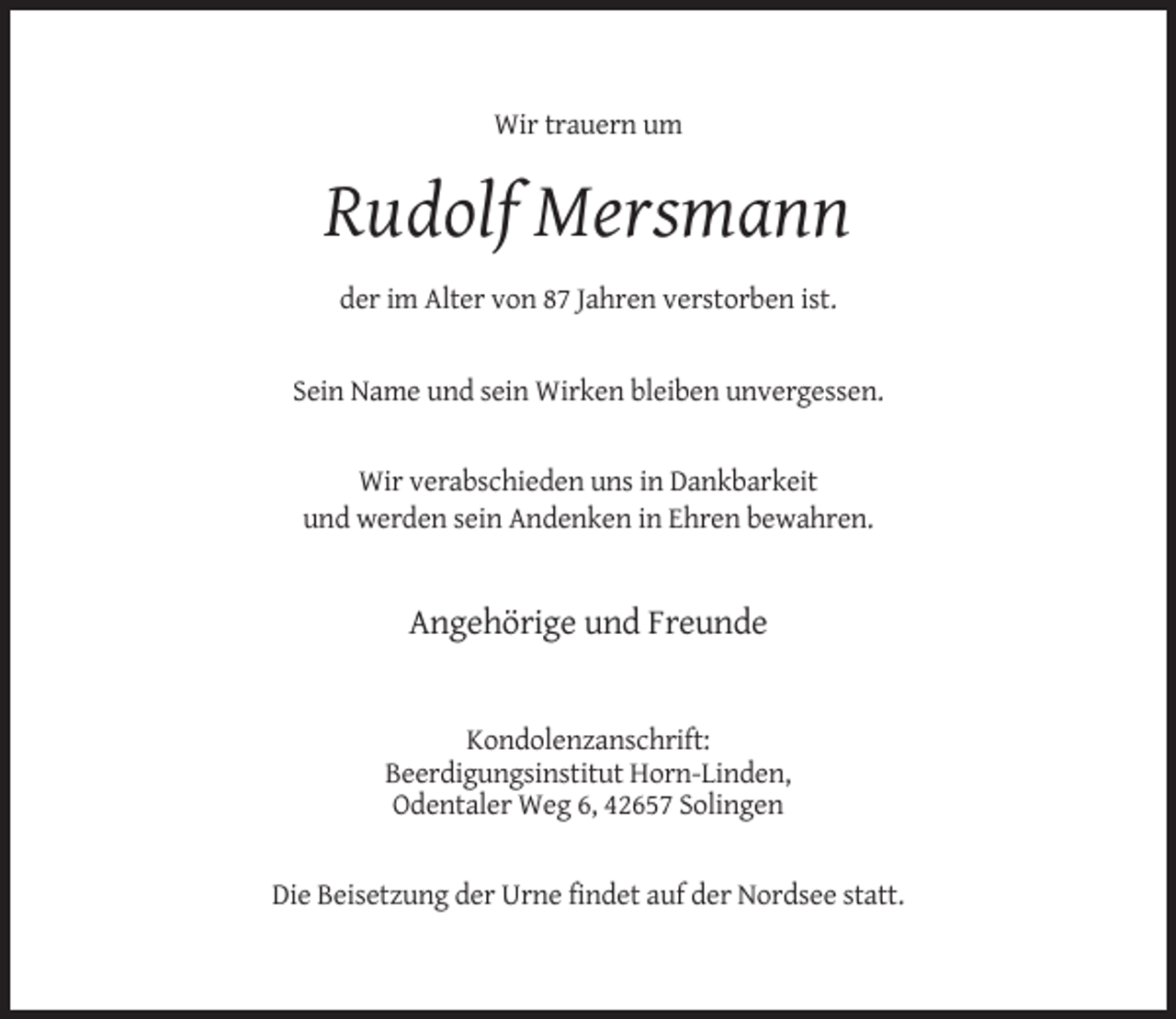 <p>Wir trauern um</p><p>Rudolf Mersmann<br />der im Alter von 87 Jahren verstorben ist.</p><p>Sein Name und sein Wirken bleiben unvergessen.</p><p>Wir verabschieden uns in Dankbarkeit<br />und werden sein Andenken in Ehren bewahren.</p><p>Angehörige und Freunde</p><p>Kondolenzanschrift:<br />Beerdigungsinstitut Horn-Linden,<br />Odentaler Weg 6, 42657 Solingen</p><p>Die Beisetzung der Urne findet auf der Nordsee statt.</p>