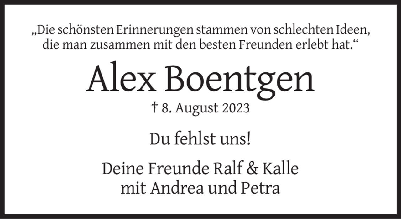 <p>„Die schönsten Erinnerungen stammen von schlechten Ideen,<br />die man zusammen mit den besten Freunden erlebt hat.“</p><p>Alex Boentgen<br />† 8. August 2023</p><p>Du fehlst uns!<br />Deine Freunde Ralf &amp; Kalle<br />mit Andrea und Petra</p>