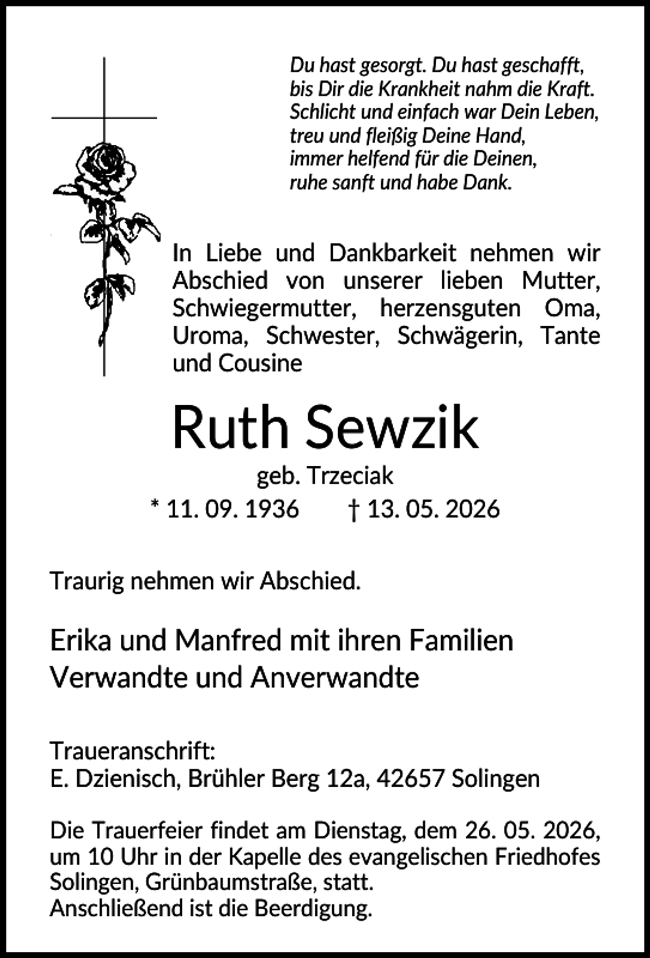 <p>Du hast gesorgt. Du hast geschafft,<br />bis Dir die Krankheit nahm die Kraft.<br />Schlicht und einfach war Dein Leben,<br />treu und fleißig Deine Hand,<br />immer helfend für die Deinen,<br />ruhe sanft und habe Dank.</p><p>In Liebe und Dankbarkeit nehmen wir<br />Abschied von unserer lieben Mutter,<br />Schwiegermutter, herzensguten Oma,<br />Uroma, Schwester, Schwägerin, Tante<br />und Cousine</p><p>Ruth Sewzik<br />geb. Trzeciak<br />* 11. 09. 1936<br />† 13. 05. 2026<br />Traurig nehmen wir Abschied.</p><p>Erika und Manfred mit ihren Familien<br />Verwandte und Anverwandte<br />Traueranschrift:<br />E. Dzienisch, Brühler Berg 12a, 42657 Solingen<br />Die Trauerfeier findet am Dienstag, dem 26. 05. 2026,<br />um 10 Uhr in der Kapelle des evangelischen Friedhofes<br />Solingen, Grünbaumstraße, statt.<br />Anschließend ist die Beerdigung.</p>