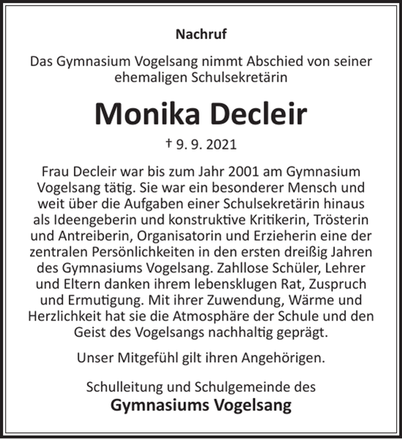 <p>Nachruf<br />Das Gymnasium Vogelsang nimmt Abschied von seiner<br />ehemaligen Schulsekretärin</p><p>Monika Decleir<br />† 9. 9. 2021</p><p>Frau Decleir war bis zum Jahr 2001 am Gymnasium<br />Vogelsang tätig. Sie war ein besonderer Mensch und<br />weit über die Aufgaben einer Schulsekretärin hinaus<br />als Ideengeberin und konstruktive Kritikerin, Trösterin<br />und Antreiberin, Organisatorin und Erzieherin eine der<br />zentralen Persönlichkeiten in den ersten dreißig Jahren<br />des Gymnasiums Vogelsang. Zahllose Schüler, Lehrer<br />und Eltern danken ihrem lebensklugen Rat, Zuspruch<br />und Ermutigung. Mit ihrer Zuwendung, Wärme und<br />Herzlichkeit hat sie die Atmosphäre der Schule und den<br />Geist des Vogelsangs nachhaltig geprägt.<br />Unser Mitgefühl gilt ihren Angehörigen.<br />Schulleitung und Schulgemeinde des</p><p>Gymnasiums Vogelsang</p>